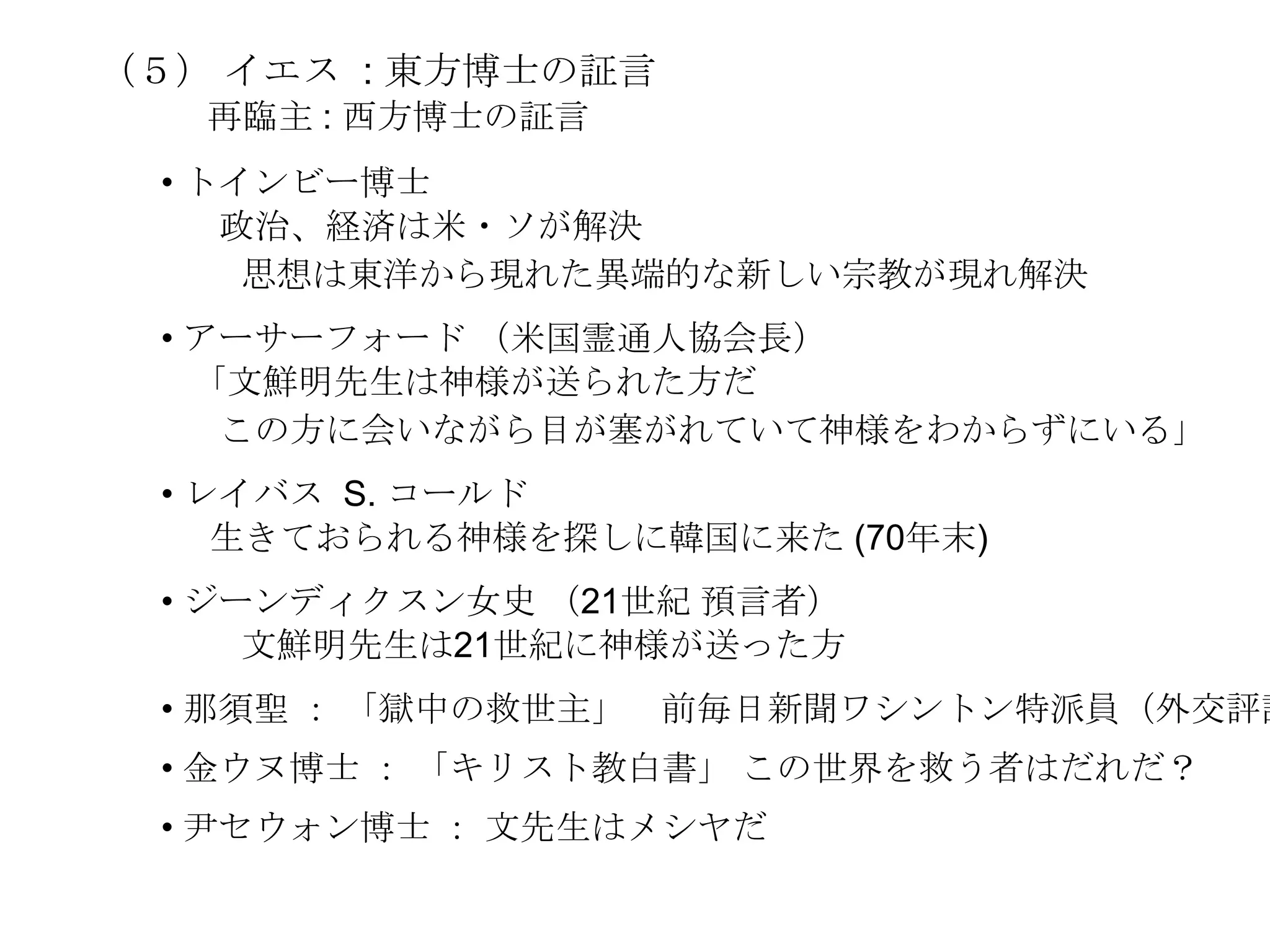 （５） イエス : 東方博士の証言
   再臨主 : 西方博士の証言
 • トインビー博士
    政治、経済は米・ソが解決
     思想は東洋から現れた異端的な新しい宗教が現れ解決
 • アーサーフォード （米国霊通人協会長）
    ｢文鮮明先生は神様が送られた方だ
     この方に会いながら目が塞がれていて神様をわからずにいる｣
 • レイバス S. コールド
    生きておられる神様を探しに韓国に来た (70年末)
 • ジーンディクスン女史 （21世紀 預言者）
     文鮮明先生は21世紀に神様が送った方
 • 那須聖 ： 「獄中の救世主」 前毎日新聞ワシントン特派員（外交評論
 • 金ウヌ博士 ： 「キリスト教白書」 この世界を救う者はだれだ？
 • 尹セウォン博士 ： 文先生はメシヤだ
 