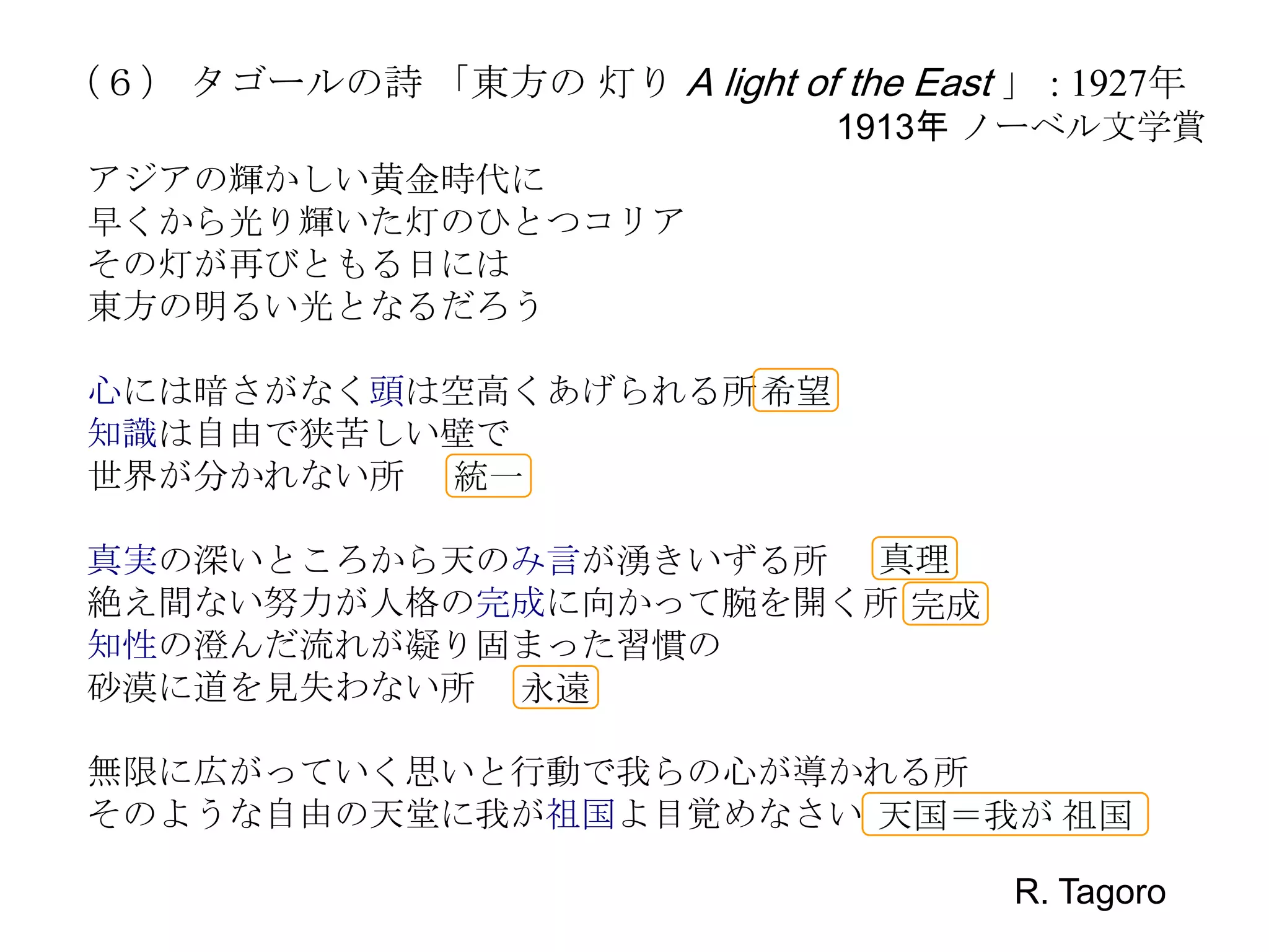 （６） タゴールの詩 「東方の 灯り A light of the East 」 : 1927年
                                 1913年 ノーベル文学賞
 アジアの輝かしい黄金時代に
 早くから光り輝いた灯のひとつコリア
 その灯が再びともる日には
 東方の明るい光となるだろう

 心には暗さがなく頭は空高くあげられる所 希望
 知識は自由で狭苦しい壁で
 世界が分かれない所 統一

 真実の深いところから天のみ言が湧きいずる所 真理
 絶え間ない努力が人格の完成に向かって腕を開く所 完成
 知性の澄んだ流れが凝り固まった習慣の
 砂漠に道を見失わない所 永遠

 無限に広がっていく思いと行動で我らの心が導かれる所
 そのような自由の天堂に我が祖国よ目覚めなさい 天国＝我が 祖国

                                        R. Tagoro
 