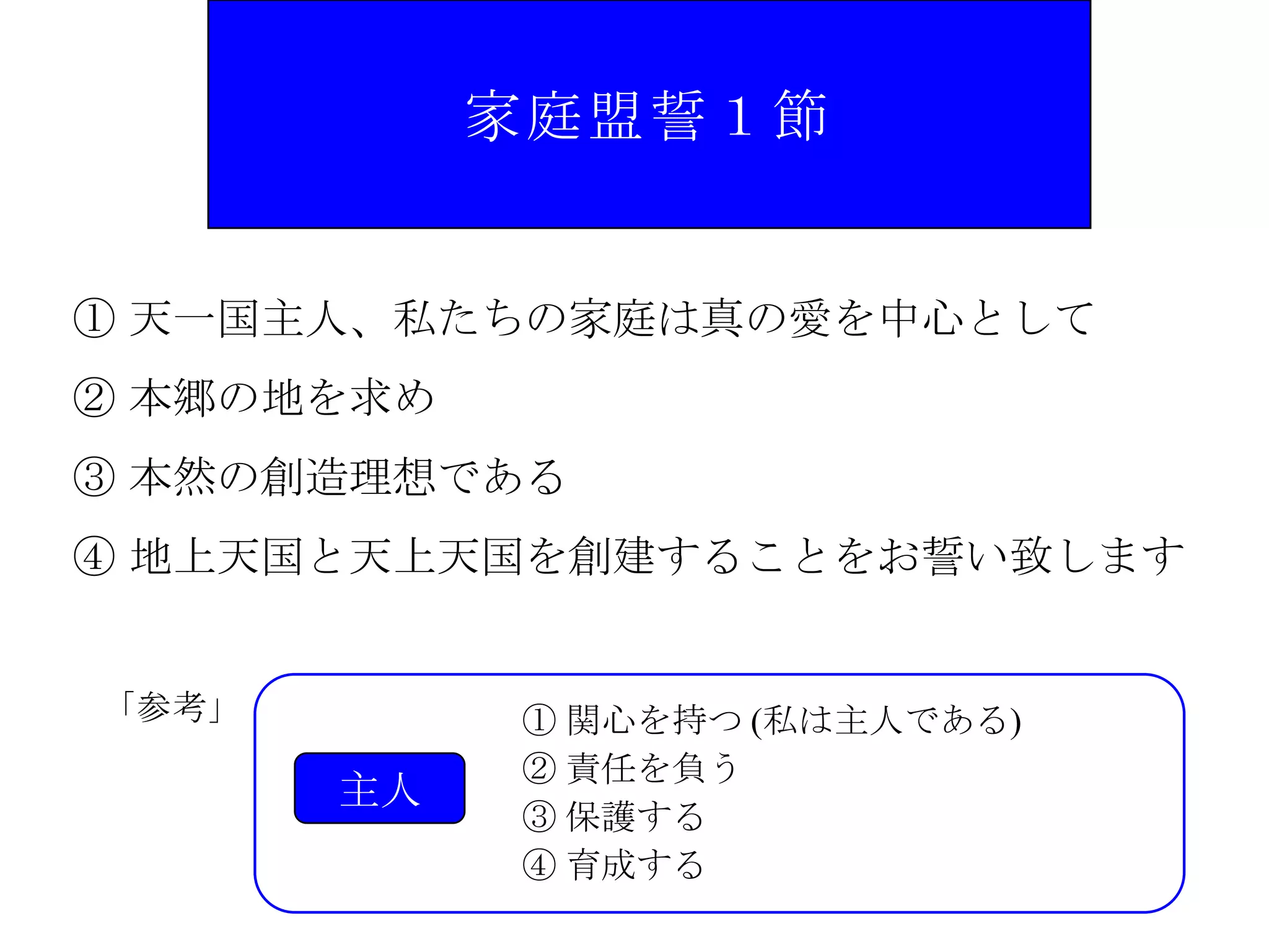 家庭盟誓１節


① 天一国主人、私たちの家庭は真の愛を中心として
② 本郷の地を求め
③ 本然の創造理想である
④ 地上天国と天上天国を創建することをお誓い致します


「参考」        ① 関心を持つ (私は主人である)
            ② 責任を負う
       主人
            ③ 保護する
            ④ 育成する
 