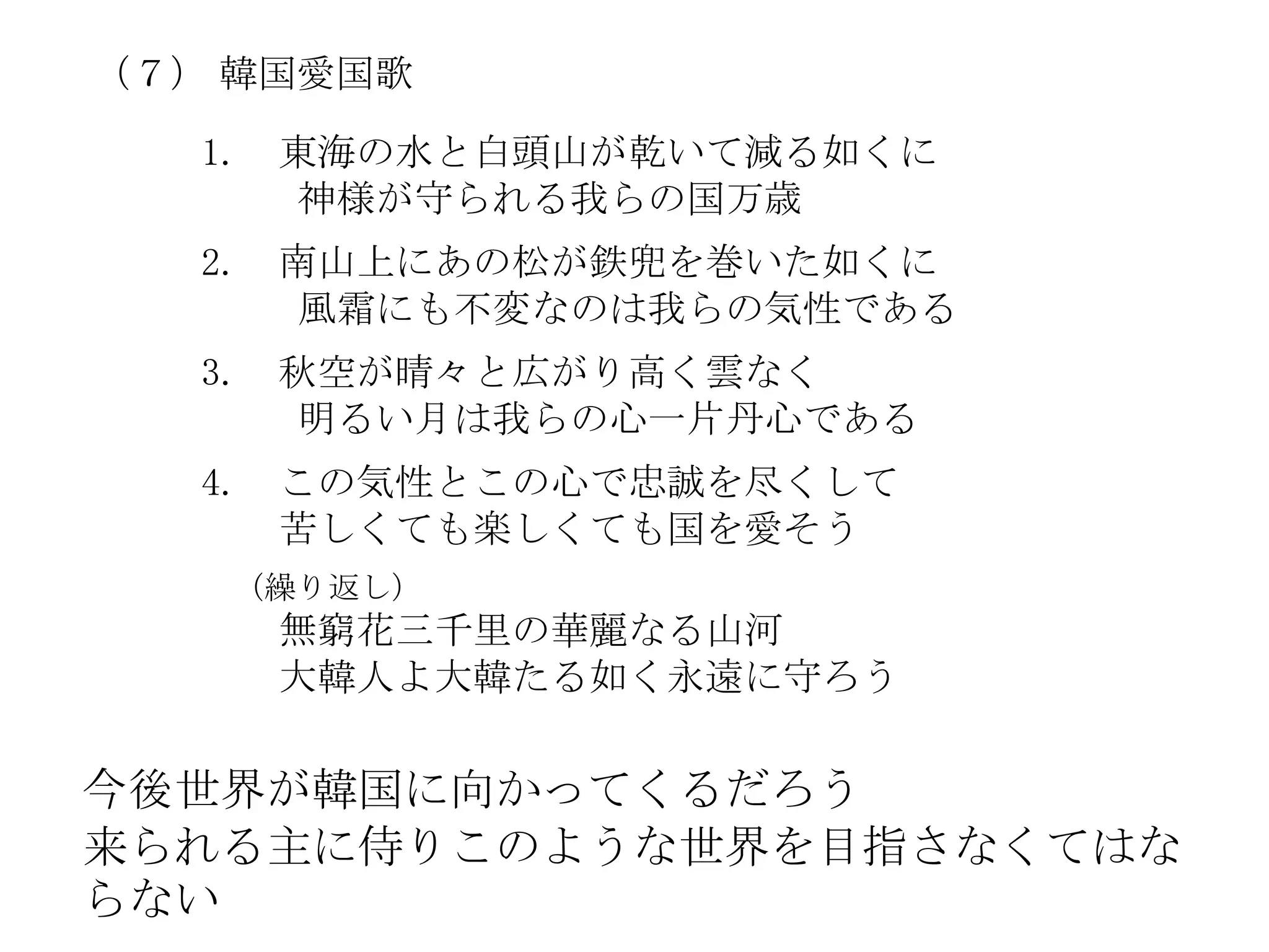 （７） 韓国愛国歌

   1.   東海の水と白頭山が乾いて減る如くに
        神様が守られる我らの国万歳
   2.   南山上にあの松が鉄兜を巻いた如くに
        風霜にも不変なのは我らの気性である
   3.   秋空が晴々と広がり高く雲なく
        明るい月は我らの心一片丹心である
   4.   この気性とこの心で忠誠を尽くして
        苦しくても楽しくても国を愛そう
    （繰り返し）
        無窮花三千里の華麗なる山河
        大韓人よ大韓たる如く永遠に守ろう

今後世界が韓国に向かってくるだろう
来られる主に侍りこのような世界を目指さなくてはな
らない
 