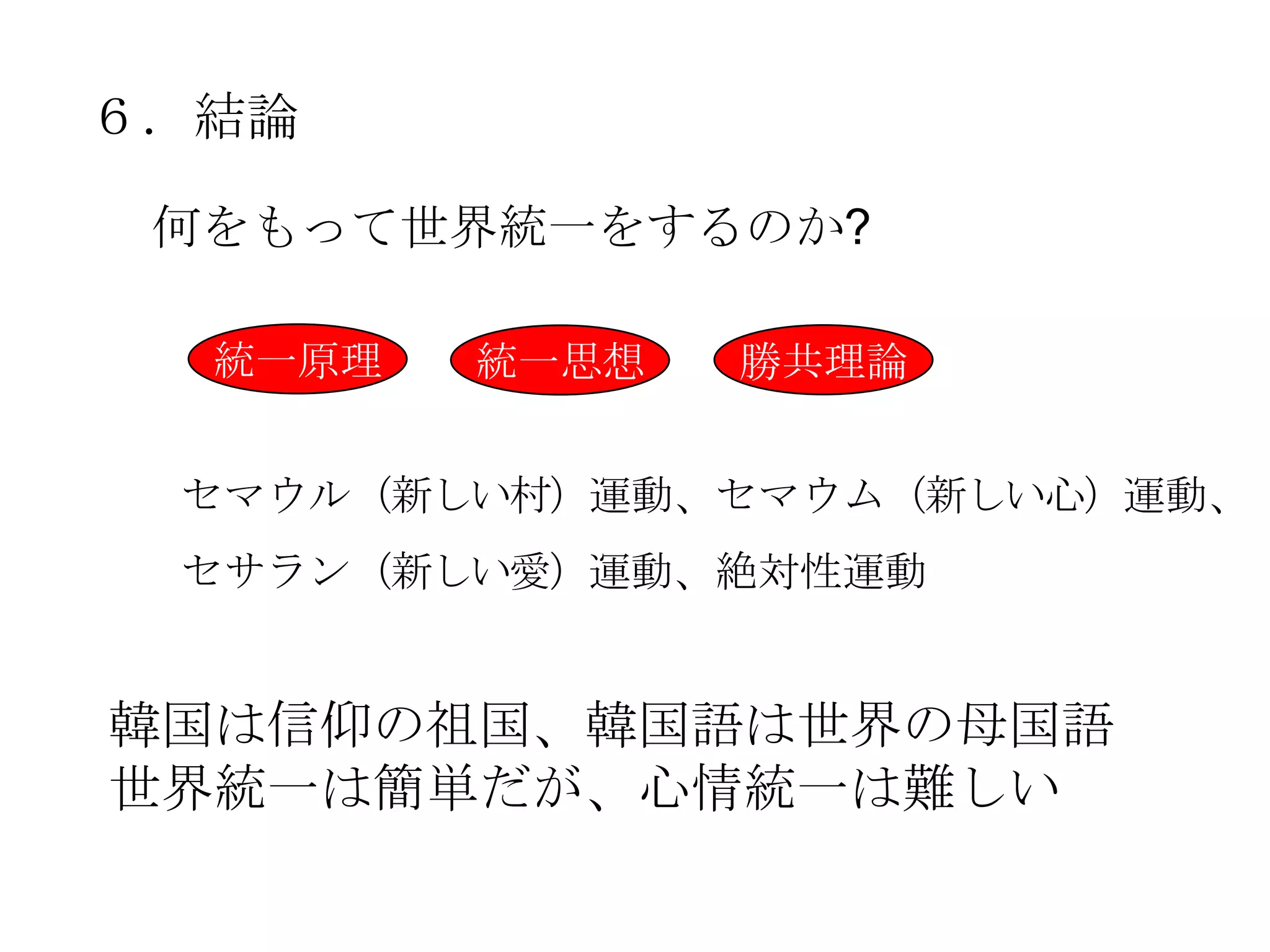 ６．結論

 何をもって世界統一をするのか?

  統一原理   統一思想   勝共理論


 セマウル（新しい村）運動、セマウム（新しい心）運動、
 セサラン（新しい愛）運動、絶対性運動


韓国は信仰の祖国、韓国語は世界の母国語
世界統一は簡単だが、心情統一は難しい
 