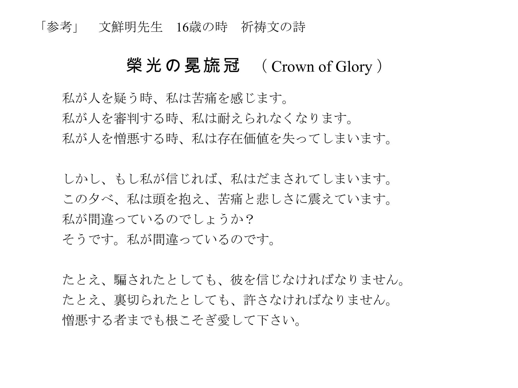 「参考」 文鮮明先生   16歳の時   祈祷文の詩


       榮 光 の 冕 旒 冠 （ Crown of Glory ）
  私が人を疑う時、私は苦痛を感じます。
  私が人を審判する時、私は耐えられなくなります。
  私が人を憎悪する時、私は存在価値を失ってしまいます。


  しかし、もし私が信じれば、私はだまされてしまいます。
  この夕べ、私は頭を抱え、苦痛と悲しさに震えています。
  私が間違っているのでしょうか？
  そうです。私が間違っているのです。


  たとえ、騙されたとしても、彼を信じなければなりません。
  たとえ、裏切られたとしても、許さなければなりません。
  憎悪する者までも根こそぎ愛して下さい。
 