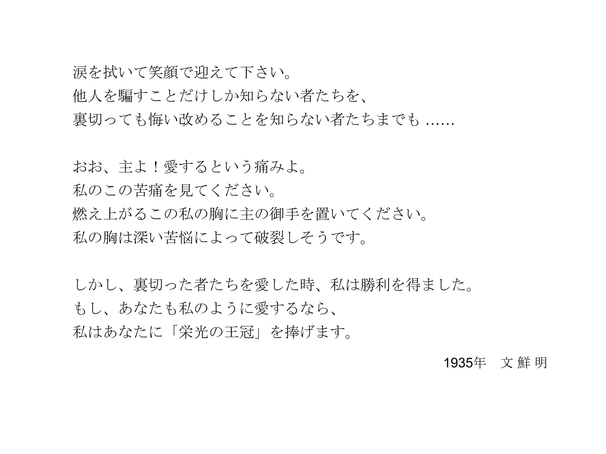 涙を拭いて笑顔で迎えて下さい。
他人を騙すことだけしか知らない者たちを、
裏切っても悔い改めることを知らない者たちまでも ……


おお、主よ！愛するという痛みよ。
私のこの苦痛を見てください。
燃え上がるこの私の胸に主の御手を置いてください。
私の胸は深い苦悩によって破裂しそうです。


しかし、裏切った者たちを愛した時、私は勝利を得ました。
もし、あなたも私のように愛するなら、
私はあなたに「栄光の王冠」を捧げます。
                           1935年 文 鮮 明
 