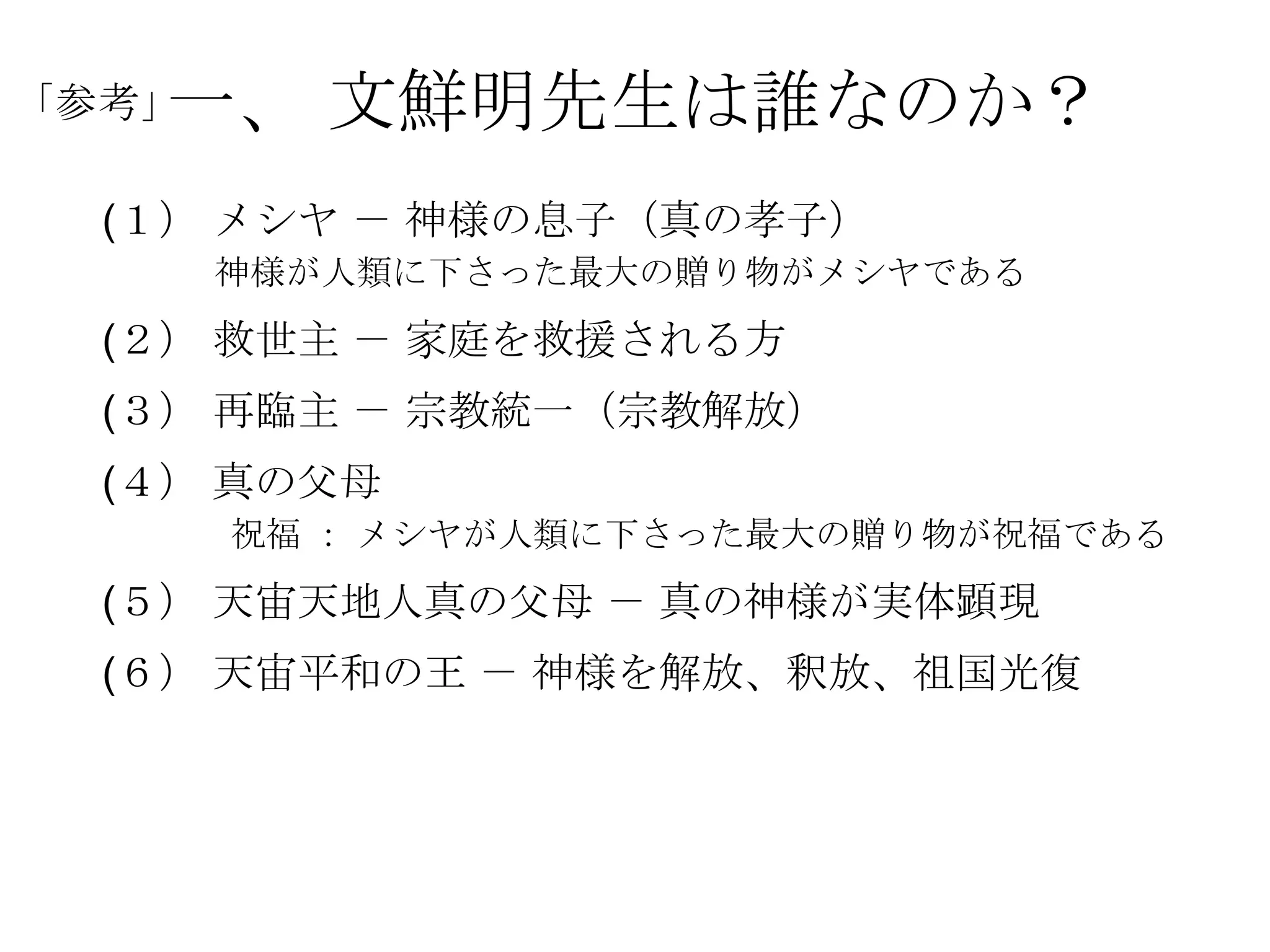 一、 文鮮明先生は誰なのか？
「参考」

  (１） メシヤ － 神様の息子（真の孝子）
       神様が人類に下さった最大の贈り物がメシヤである
  (２） 救世主 － 家庭を救援される方
  (３） 再臨主 － 宗教統一（宗教解放）
  (４） 真の父母
       祝福 ： メシヤが人類に下さった最大の贈り物が祝福である
  (５） 天宙天地人真の父母 － 真の神様が実体顕現
  (６） 天宙平和の王 － 神様を解放、釈放、祖国光復
 