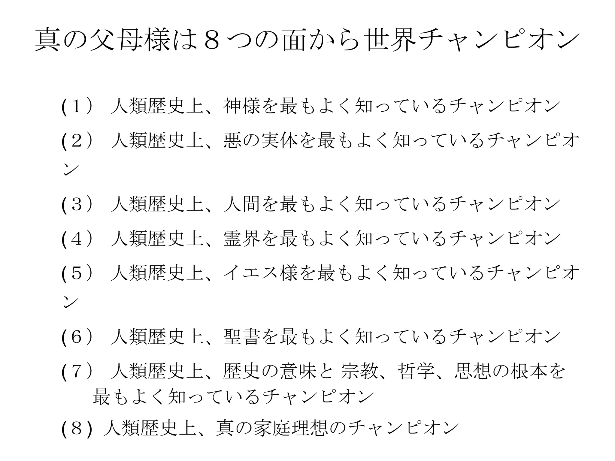 真の父母様は８つの面から世界チャンピオン

(１） 人類歴史上、神様を最もよく知っているチャンピオン
(２） 人類歴史上、悪の実体を最もよく知っているチャンピオ
ン
(３） 人類歴史上、人間を最もよく知っているチャンピオン
(４） 人類歴史上、霊界を最もよく知っているチャンピオン
(５） 人類歴史上、イエス様を最もよく知っているチャンピオ
ン
(６） 人類歴史上、聖書を最もよく知っているチャンピオン
(７） 人類歴史上、歴史の意味と 宗教、哲学、思想の根本を
  最もよく知っているチャンピオン
(８) 人類歴史上、真の家庭理想のチャンピオン
 