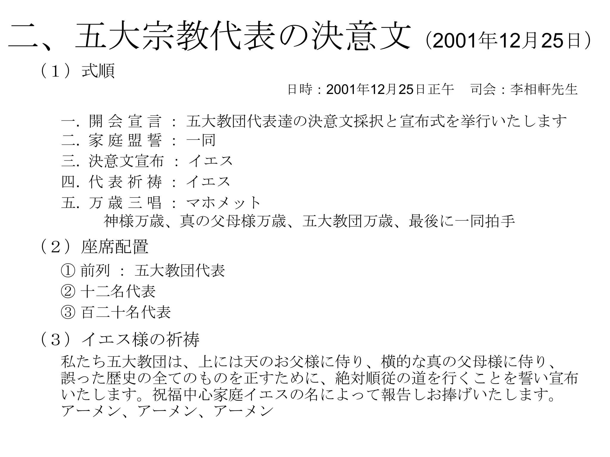 二、五大宗教代表の決意文（2001年12月25日）
 （１）式順
                     日時：2001年12月25日正午   司会：李相軒先生

  一.   開 会 宣 言 ： 五大教団代表達の決意文採択と宣布式を挙行いたします
  二.   家 庭 盟 誓 ： 一同
  三.   決意文宣布 ： イエス
  四.   代 表 祈 祷 ： イエス
  五.   万 歳 三 唱 ： マホメット
        神様万歳、真の父母様万歳、五大教団万歳、最後に一同拍手
 （２）座席配置
  ① 前列 ： 五大教団代表
  ② 十二名代表
  ③ 百二十名代表
 （３）イエス様の祈祷
  私たち五大教団は、上には天のお父様に侍り、横的な真の父母様に侍り、
  誤った歴史の全てのものを正すために、絶対順従の道を行くことを誓い宣布
  いたします。祝福中心家庭イエスの名によって報告しお捧げいたします。
  アーメン、アーメン、アーメン
 