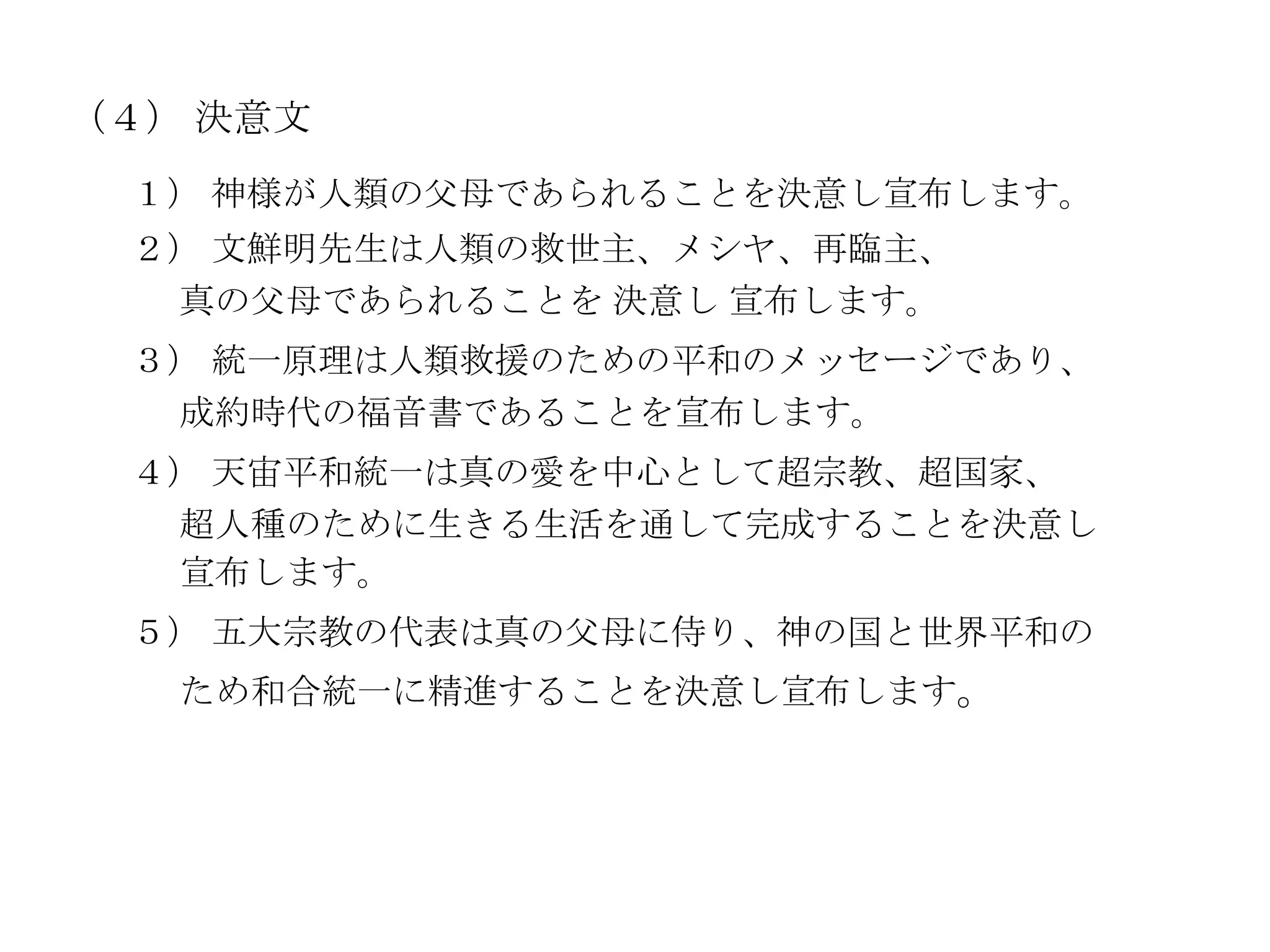 （４） 決意文
 １） 神様が人類の父母であられることを決意し宣布します。
 ２） 文鮮明先生は人類の救世主、メシヤ、再臨主、
  真の父母であられることを 決意し 宣布します。
 ３） 統一原理は人類救援のための平和のメッセージであり、
  成約時代の福音書であることを宣布します。
 ４） 天宙平和統一は真の愛を中心として超宗教、超国家、
  超人種のために生きる生活を通して完成することを決意し
  宣布します。
 ５） 五大宗教の代表は真の父母に侍り、神の国と世界平和の
   ため和合統一に精進することを決意し宣布します。
 