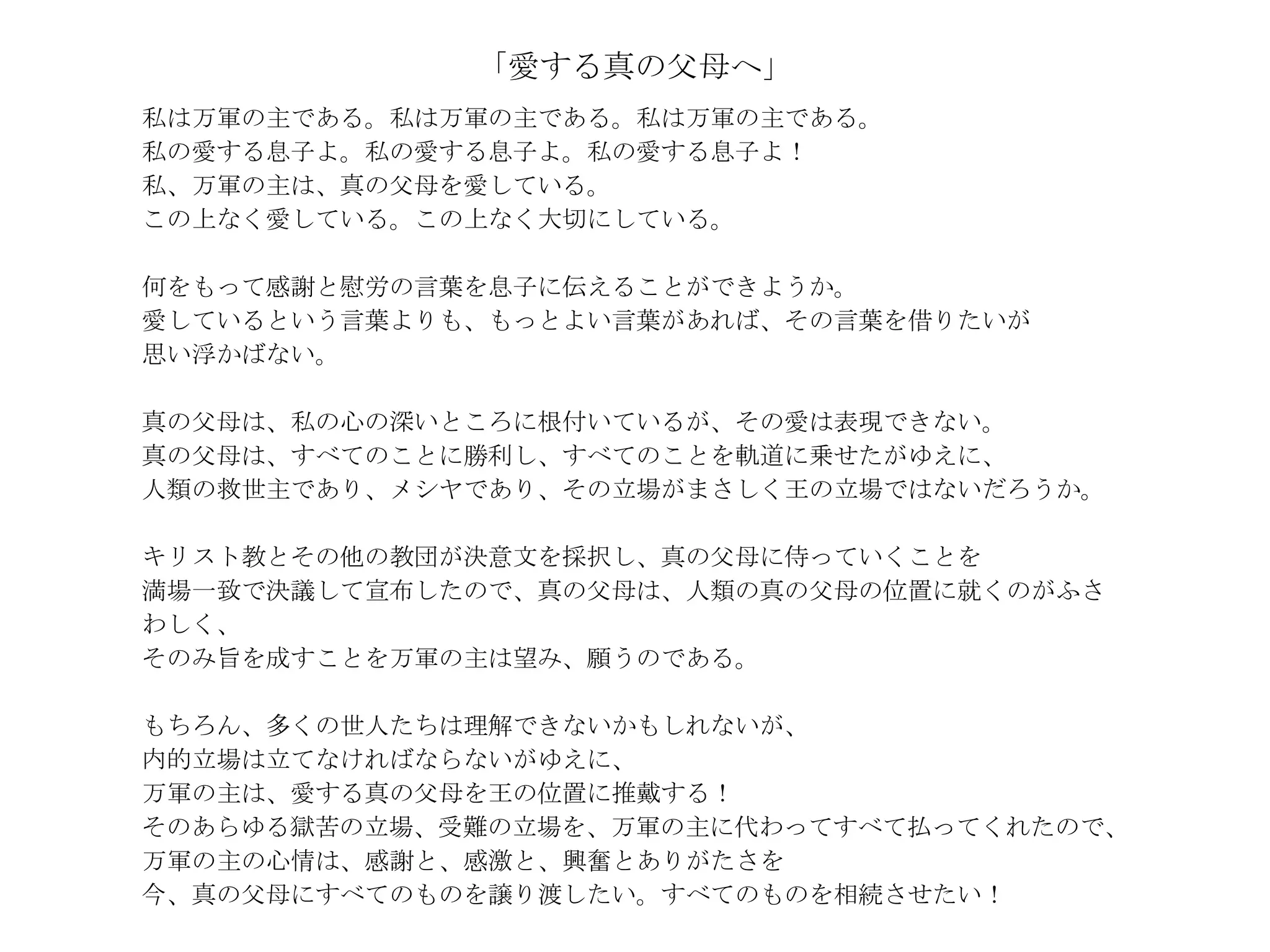 「愛する真の父母へ」
私は万軍の主である。私は万軍の主である。私は万軍の主である。
私の愛する息子よ。私の愛する息子よ。私の愛する息子よ！
私、万軍の主は、真の父母を愛している。
この上なく愛している。この上なく大切にしている。

何をもって感謝と慰労の言葉を息子に伝えることができようか。
愛しているという言葉よりも、もっとよい言葉があれば、その言葉を借りたいが
思い浮かばない。

真の父母は、私の心の深いところに根付いているが、その愛は表現できない。
真の父母は、すべてのことに勝利し、すべてのことを軌道に乗せたがゆえに、
人類の救世主であり、メシヤであり、その立場がまさしく王の立場ではないだろうか。

キリスト教とその他の教団が決意文を採択し、真の父母に侍っていくことを
満場一致で決議して宣布したので、真の父母は、人類の真の父母の位置に就くのがふさ
わしく、
そのみ旨を成すことを万軍の主は望み、願うのである。

もちろん、多くの世人たちは理解できないかもしれないが、
内的立場は立てなければならないがゆえに、
万軍の主は、愛する真の父母を王の位置に推戴する！
そのあらゆる獄苦の立場、受難の立場を、万軍の主に代わってすべて払ってくれたので、
万軍の主の心情は、感謝と、感激と、興奮とありがたさを
今、真の父母にすべてのものを譲り渡したい。すべてのものを相続させたい！
 