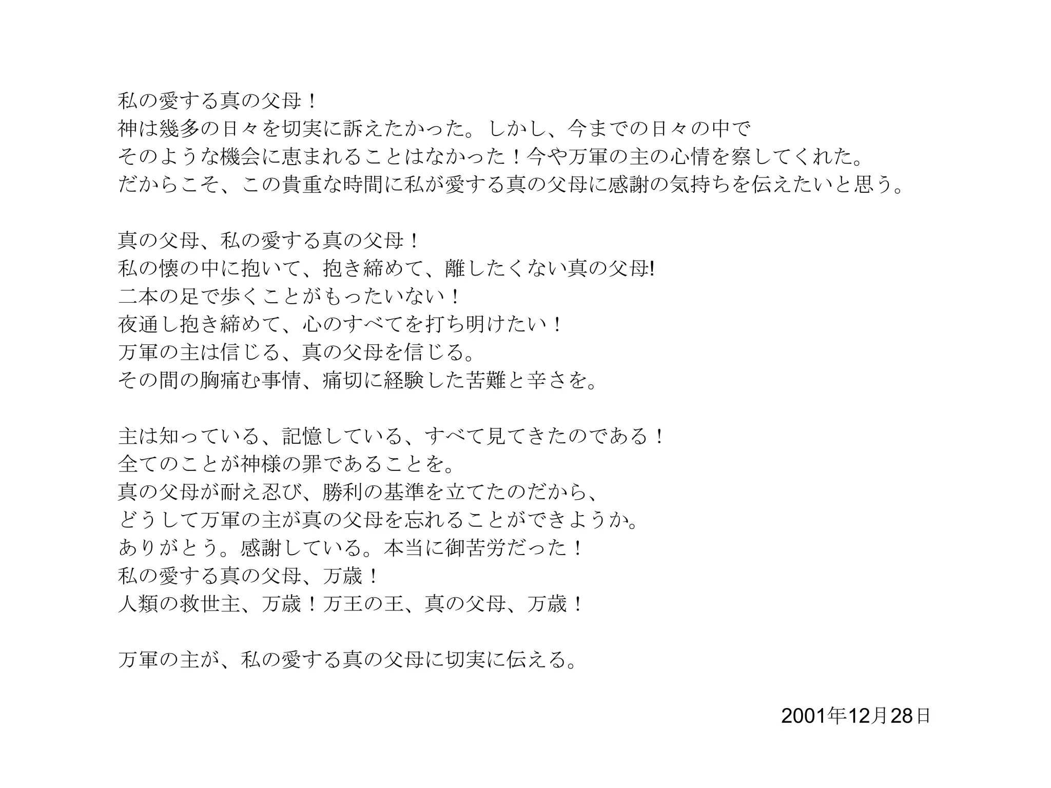 私の愛する真の父母！
神は幾多の日々を切実に訴えたかった。しかし、今までの日々の中で
そのような機会に恵まれることはなかった！今や万軍の主の心情を察してくれた。
だからこそ、この貴重な時間に私が愛する真の父母に感謝の気持ちを伝えたいと思う。

真の父母、私の愛する真の父母！
私の懐の中に抱いて、抱き締めて、離したくない真の父母!
二本の足で歩くことがもったいない！
夜通し抱き締めて、心のすべてを打ち明けたい！
万軍の主は信じる、真の父母を信じる。
その間の胸痛む事情、痛切に経験した苦難と辛さを。

主は知っている、記憶している、すべて見てきたのである！
全てのことが神様の罪であることを。
真の父母が耐え忍び、勝利の基準を立てたのだから、
どうして万軍の主が真の父母を忘れることができようか。
ありがとう。感謝している。本当に御苦労だった！
私の愛する真の父母、万歳！
人類の救世主、万歳！万王の王、真の父母、万歳！

万軍の主が、私の愛する真の父母に切実に伝える。

                                2001年12月28日
 