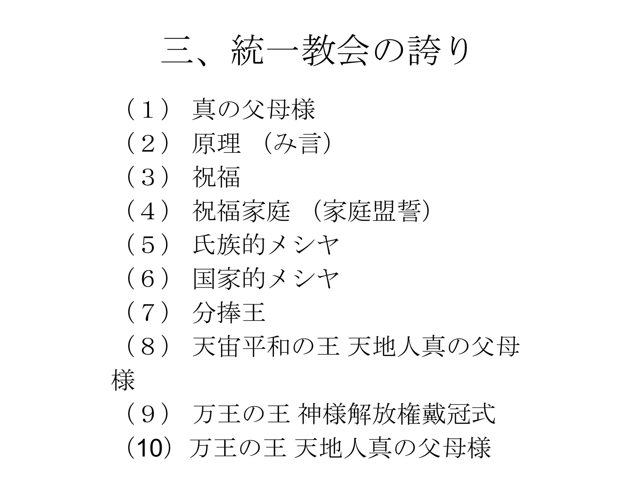 三、統一教会の誇り
（１） 真の父母様
（２） 原理 （み言）
（３） 祝福
（４） 祝福家庭 （家庭盟誓）
（５） 氏族的メシヤ
（６） 国家的メシヤ
（７） 分捧王
（８） 天宙平和の王 天地人真の父母
様
（９） 万王の王 神様解放権戴冠式
（10）万王の王 天地人真の父母様
 