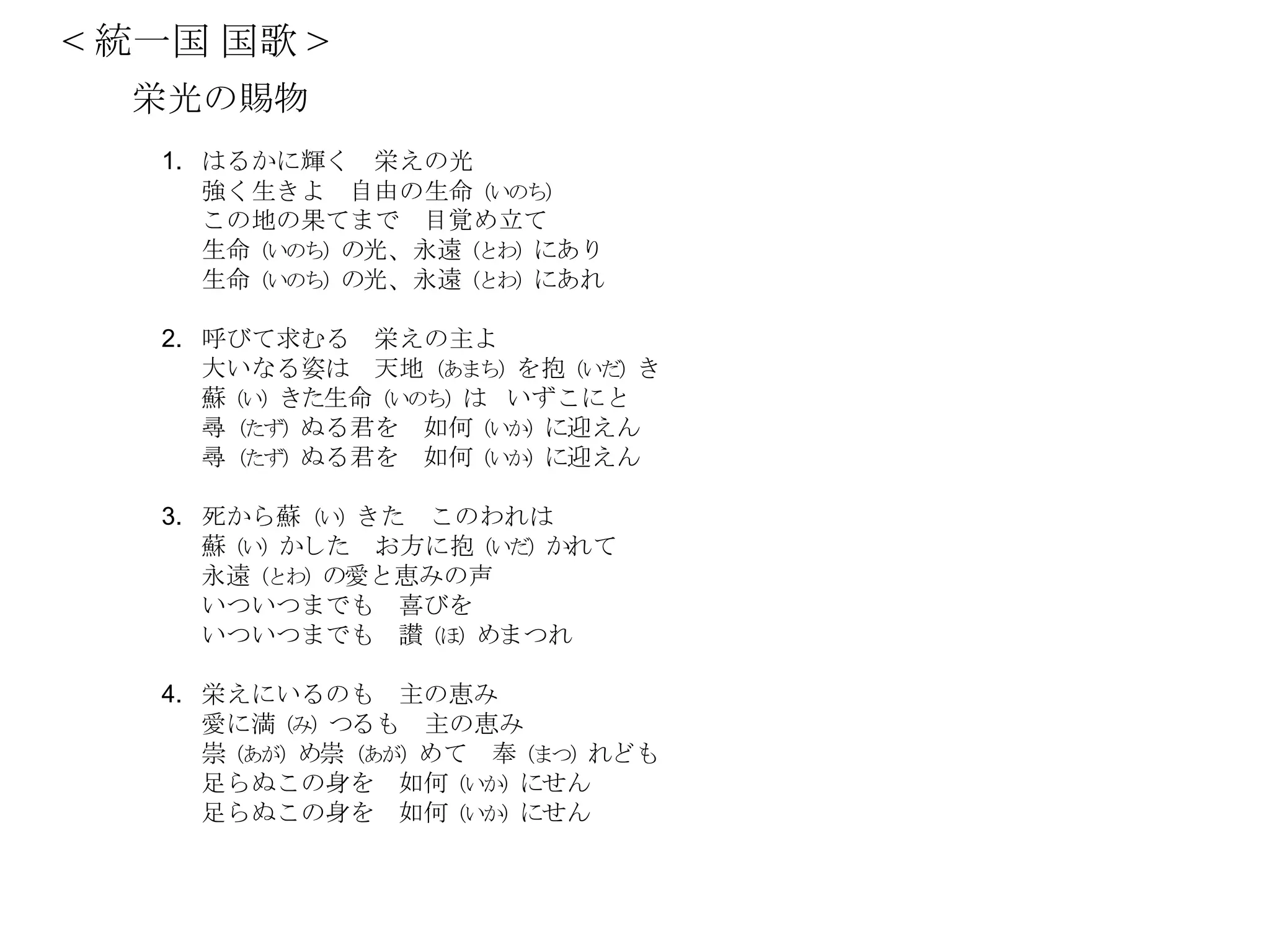 < 統一国 国歌 >
  栄光の賜物
   1. はるかに輝く 栄えの光
      強く生きよ 自由の生命（いのち）
      この地の果てまで 目覚め立て
      生命（いのち）の光、永遠（とわ）にあり
      生命（いのち）の光、永遠（とわ）にあれ

   2. 呼びて求むる 栄えの主よ
      大いなる姿は 天地（あまち）を抱（いだ）き
      蘇（い）きた生命（いのち）は いずこにと
      尋（たず）ぬる君を 如何（いか）に迎えん
      尋（たず）ぬる君を 如何（いか）に迎えん

   3. 死から蘇（い）きた このわれは
      蘇（い）かした お方に抱（いだ）かれて
      永遠（とわ）の愛と恵みの声
      いついつまでも 喜びを
      いついつまでも 讃（ほ）めまつれ

   4. 栄えにいるのも 主の恵み
      愛に満（み）つるも 主の恵み
      崇（あが）め崇（あが）めて 奉（まつ）れども
      足らぬこの身を 如何（いか）にせん
      足らぬこの身を 如何（いか）にせん
 