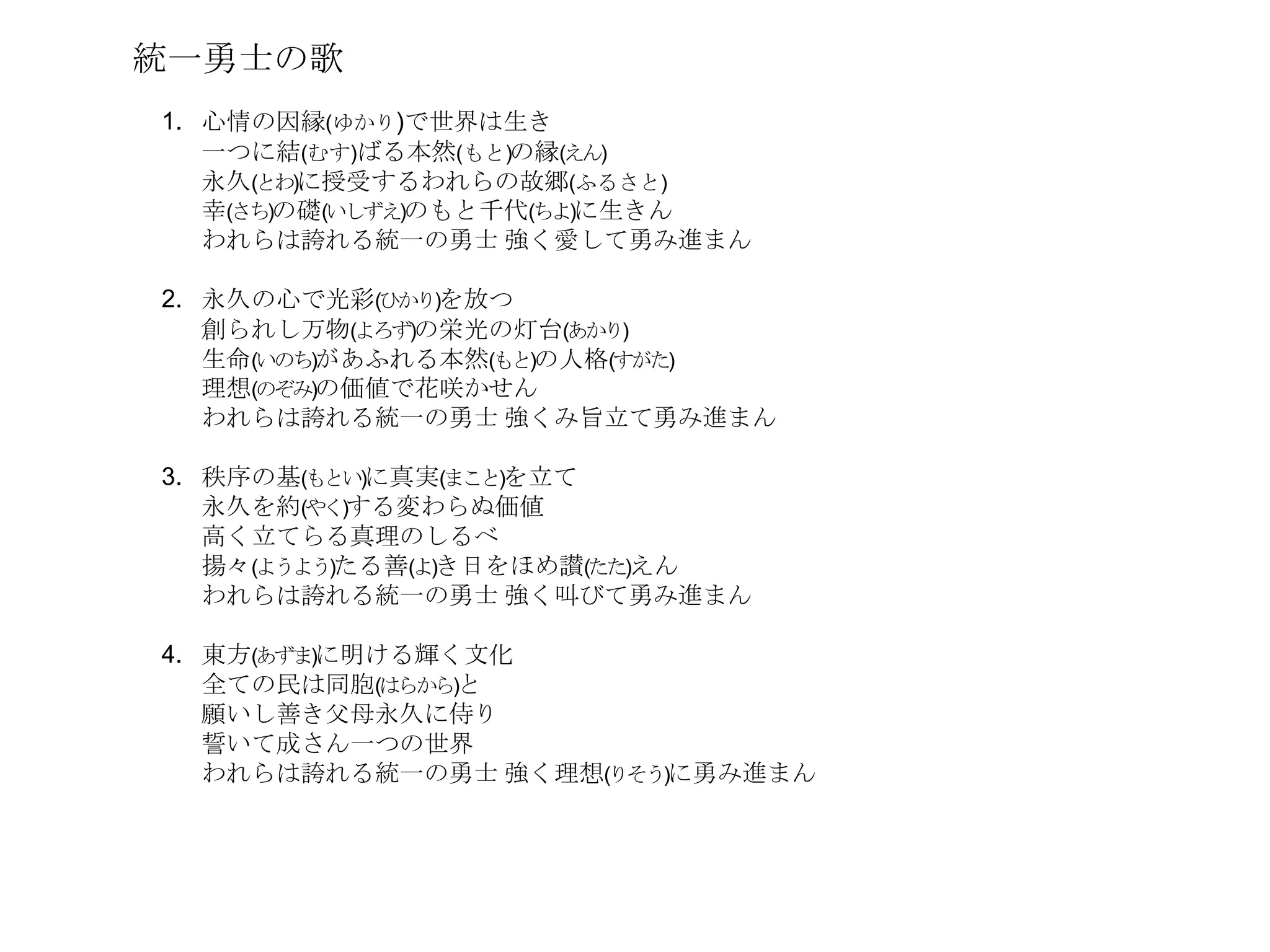 統一勇士の歌
1. 心情の因縁(ゆかり)で世界は生き
   一つに結(むす)ばる本然(もと)の縁(えん)
   永久(とわ)に授受するわれらの故郷(ふるさと)
   幸(さち)の礎(いしずえ)のもと千代(ちよ)に生きん
   われらは誇れる統一の勇士 強く愛して勇み進まん

2. 永久の心で光彩(ひかり)を放つ
   創られし万物(よろず)の栄光の灯台(あかり)
   生命(いのち)があふれる本然(もと)の人格(すがた)
   理想(のぞみ)の価値で花咲かせん
   われらは誇れる統一の勇士 強くみ旨立て勇み進まん

3. 秩序の基(もとい)に真実(まこと)を立て
   永久を約(やく)する変わらぬ価値
   高く立てらる真理のしるべ
   揚々(ようよう)たる善(よ)き日をほめ讃(たた)えん
   われらは誇れる統一の勇士 強く叫びて勇み進まん

4. 東方(あずま)に明ける輝く文化
   全ての民は同胞(はらから)と
   願いし善き父母永久に侍り
   誓いて成さん一つの世界
   われらは誇れる統一の勇士 強く理想(りそう)に勇み進まん
 