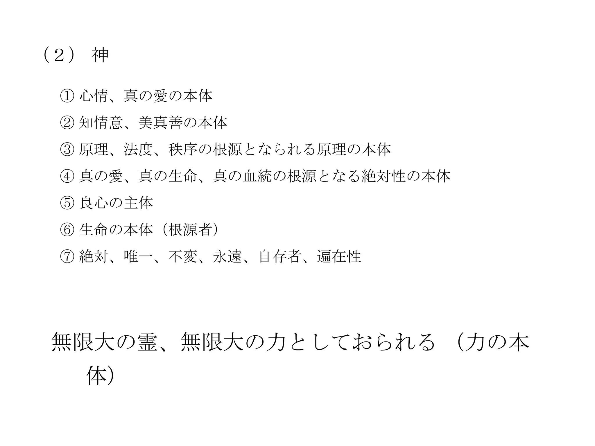 （２） 神

 ① 心情、真の愛の本体
 ② 知情意、美真善の本体
 ③ 原理、法度、秩序の根源となられる原理の本体
 ④ 真の愛、真の生命、真の血統の根源となる絶対性の本体
 ⑤ 良心の主体
 ⑥ 生命の本体（根源者）
 ⑦ 絶対、唯一、不変、永遠、自存者、遍在性




 無限大の霊、無限大の力としておられる （力の本
   体）
 