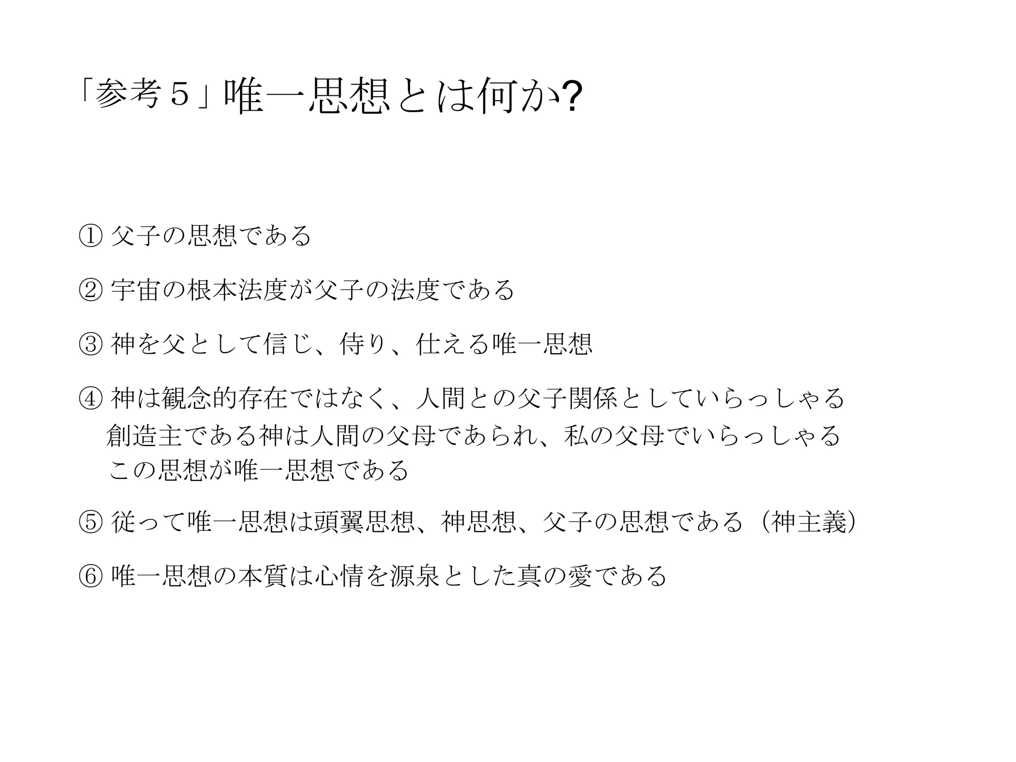 「参考５」唯一思想とは何か?


① 父子の思想である

② 宇宙の根本法度が父子の法度である

③ 神を父として信じ、侍り、仕える唯一思想

④ 神は観念的存在ではなく、人間との父子関係としていらっしゃる
 創造主である神は人間の父母であられ、私の父母でいらっしゃる
 この思想が唯一思想である

⑤ 従って唯一思想は頭翼思想、神思想、父子の思想である（神主義）

⑥ 唯一思想の本質は心情を源泉とした真の愛である
 