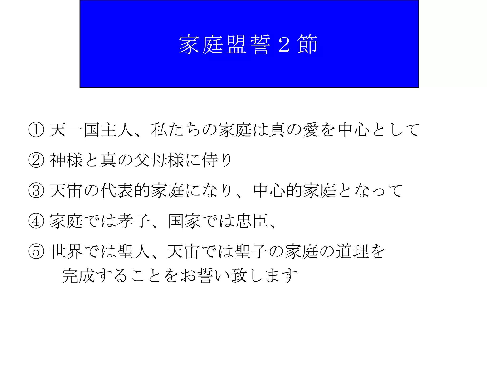 家庭盟誓２節


① 天一国主人、私たちの家庭は真の愛を中心として
② 神様と真の父母様に侍り
③ 天宙の代表的家庭になり、中心的家庭となって
④ 家庭では孝子、国家では忠臣、
⑤ 世界では聖人、天宙では聖子の家庭の道理を
   完成することをお誓い致します
 
