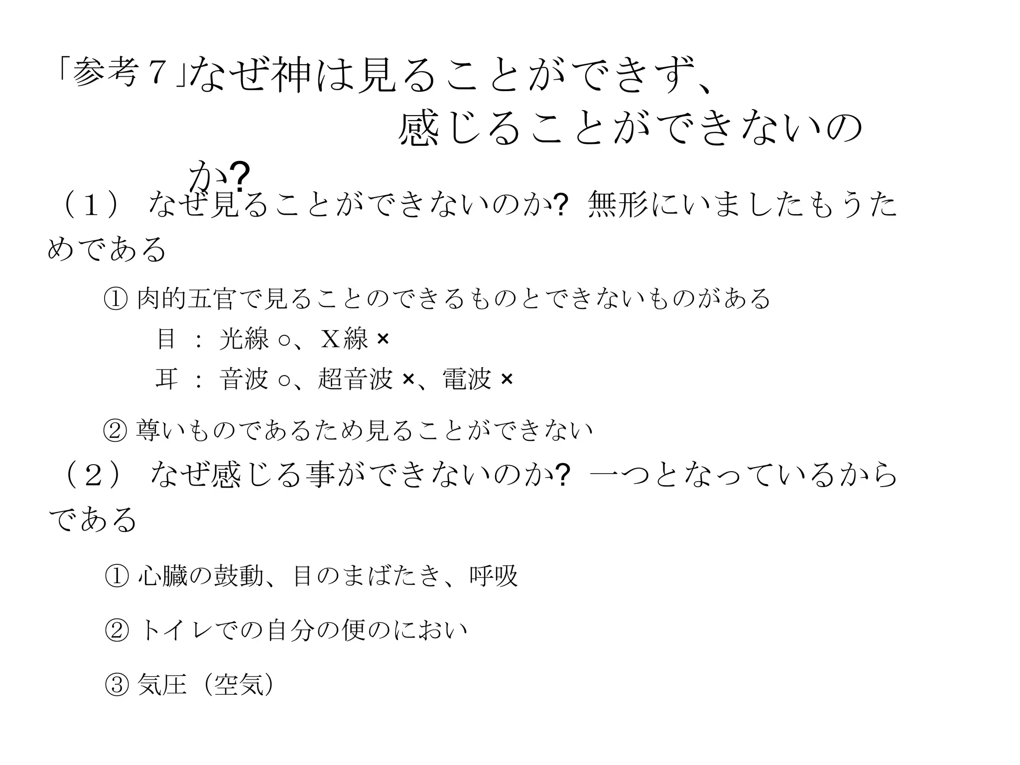 なぜ神は見ることができず、
「参考７」
                    感じることができないの
     か?
（１） なぜ見ることができないのか? 無形にいましたもうた
めである
 ① 肉的五官で見ることのできるものとできないものがある
    目 ： 光線 ○、Ｘ線 ×
    耳 ： 音波 ○、超音波 ×、電波 ×

 ② 尊いものであるため見ることができない
（２） なぜ感じる事ができないのか? 一つとなっているから
である
  ① 心臓の鼓動、目のまばたき、呼吸

  ② トイレでの自分の便のにおい

  ③ 気圧（空気）
 