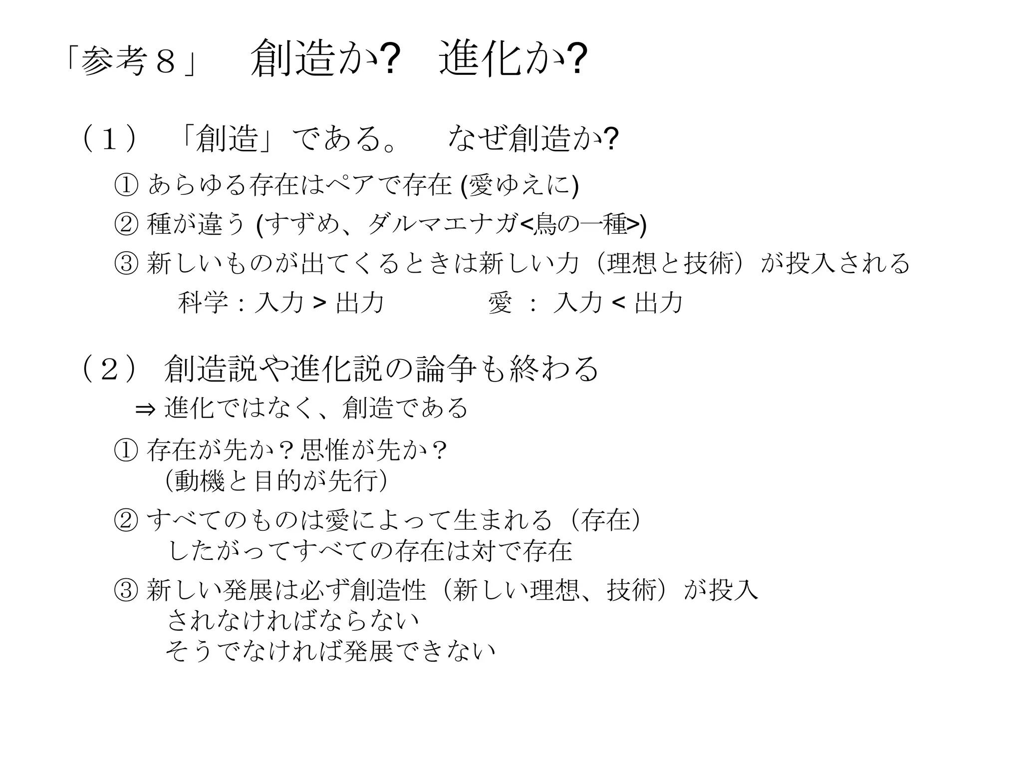 「参考８」   創造か? 進化か?
（１） 「創造」である。 なぜ創造か?
 ① あらゆる存在はペアで存在 (愛ゆえに)
 ② 種が違う (すずめ、ダルマエナガ<鳥の一種>)
 ③ 新しいものが出てくるときは新しい力（理想と技術）が投入される
   科学：入力 > 出力      愛 ： 入力 < 出力

（２） 創造説や進化説の論争も終わる
  ⇒ 進化ではなく、創造である
 ① 存在が先か？思惟が先か？
   （動機と目的が先行）
 ② すべてのものは愛によって生まれる（存在）
    したがってすべての存在は対で存在
 ③ 新しい発展は必ず創造性（新しい理想、技術）が投入
    されなければならない
    そうでなければ発展できない
 