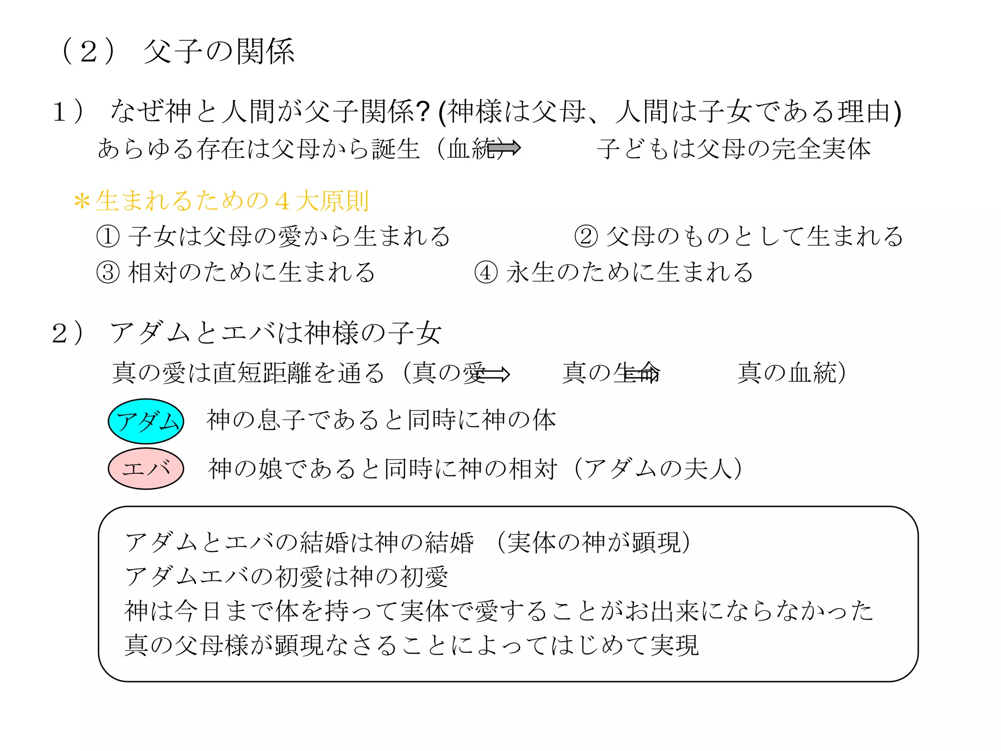 （２） 父子の関係
１） なぜ神と人間が父子関係? (神様は父母、人間は子女である理由)
 あらゆる存在は父母から誕生（血統）      子どもは父母の完全実体

＊生まれるための４大原則
 ① 子女は父母の愛から生まれる      ② 父母のものとして生まれる
 ③ 相対のために生まれる    ④ 永生のために生まれる

２） アダムとエバは神様の子女
  真の愛は直短距離を通る（真の愛      真の生命   真の血統）
  アダム 神の息子であると同時に神の体
  エバ   神の娘であると同時に神の相対（アダムの夫人）

   アダムとエバの結婚は神の結婚 （実体の神が顕現）
   アダムエバの初愛は神の初愛
   神は今日まで体を持って実体で愛することがお出来にならなかった
   真の父母様が顕現なさることによってはじめて実現
 