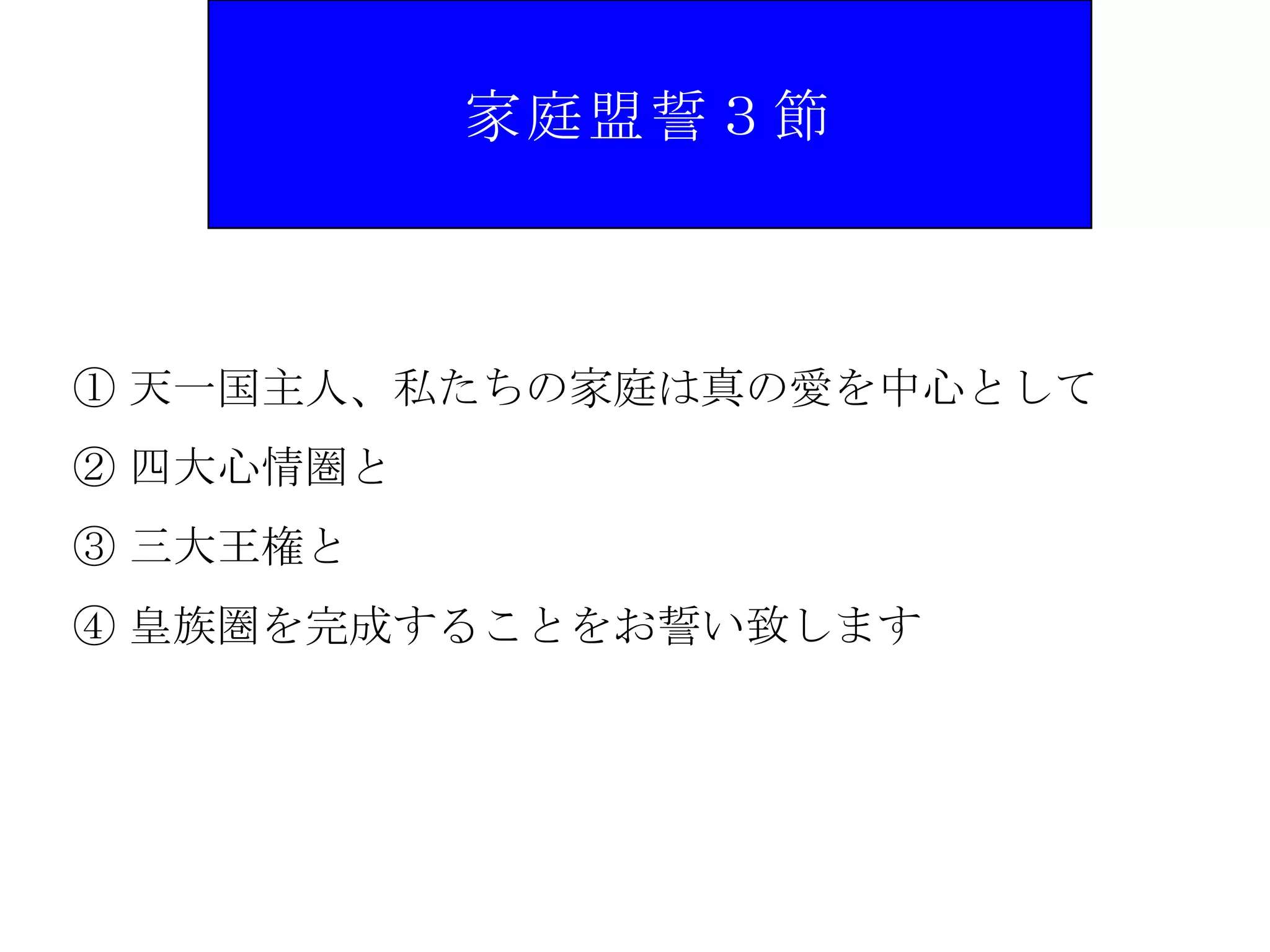 家庭盟誓３節



① 天一国主人、私たちの家庭は真の愛を中心として
② 四大心情圏と
③ 三大王権と
④ 皇族圏を完成することをお誓い致します
 