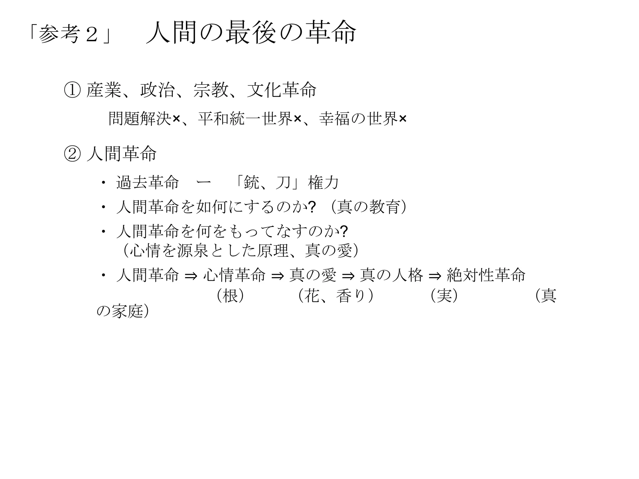 「参考２」   人間の最後の革命

  ① 産業、政治、宗教、文化革命
    問題解決×、平和統一世界×、幸福の世界×

  ② 人間革命
    ・ 過去革命   ー   「銃、刀」権力
    ・ 人間革命を如何にするのか? （真の教育）
    ・ 人間革命を何をもってなすのか?
     （心情を源泉とした原理、真の愛）
    ・ 人間革命 ⇒ 心情革命 ⇒ 真の愛 ⇒ 真の人格 ⇒ 絶対性革命
             （根）    （花、香り）    （実）     （真
    の家庭）
 