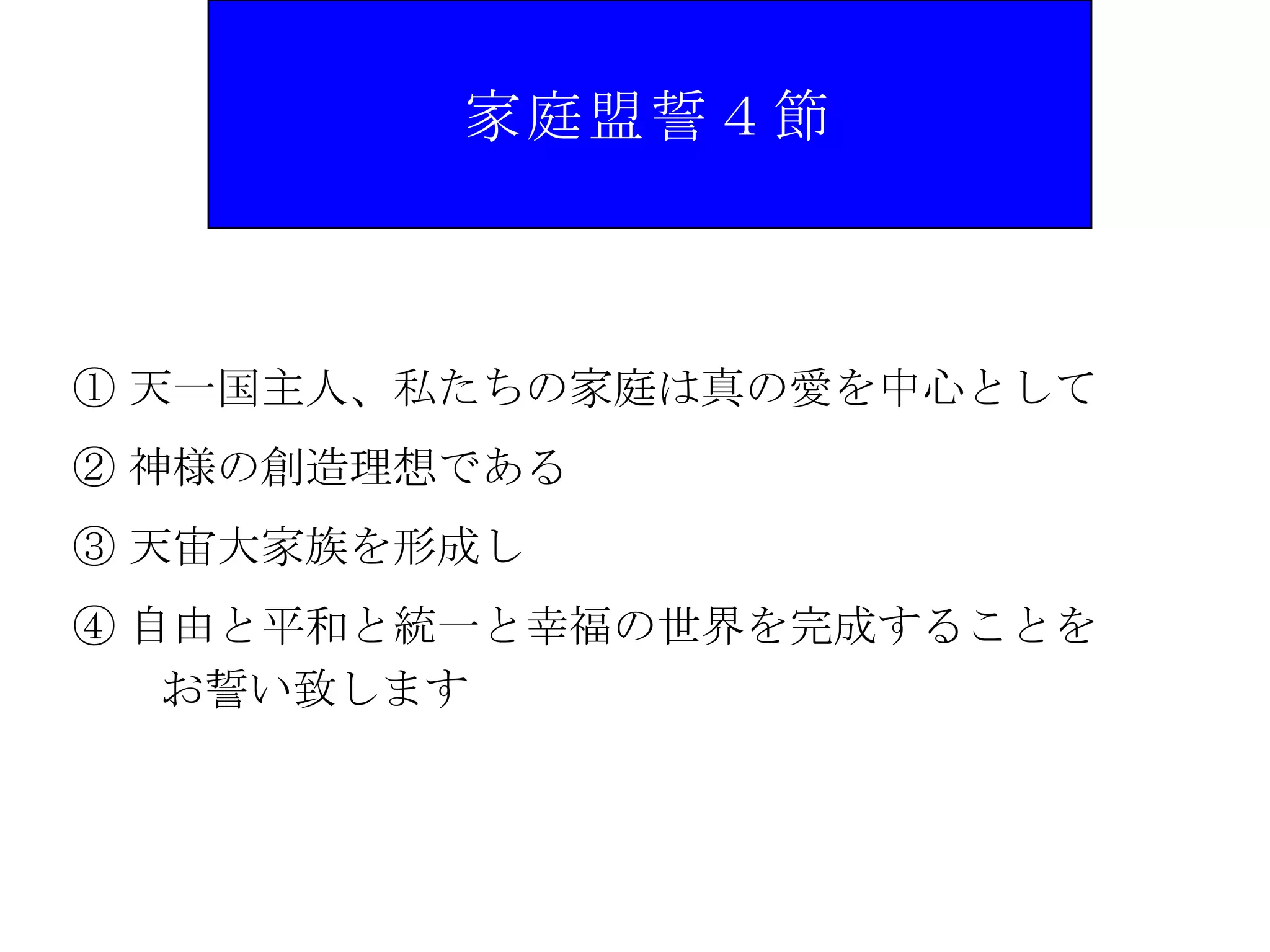 家庭盟誓４節



① 天一国主人、私たちの家庭は真の愛を中心として
② 神様の創造理想である
③ 天宙大家族を形成し
④ 自由と平和と統一と幸福の世界を完成することを
   お誓い致します
 