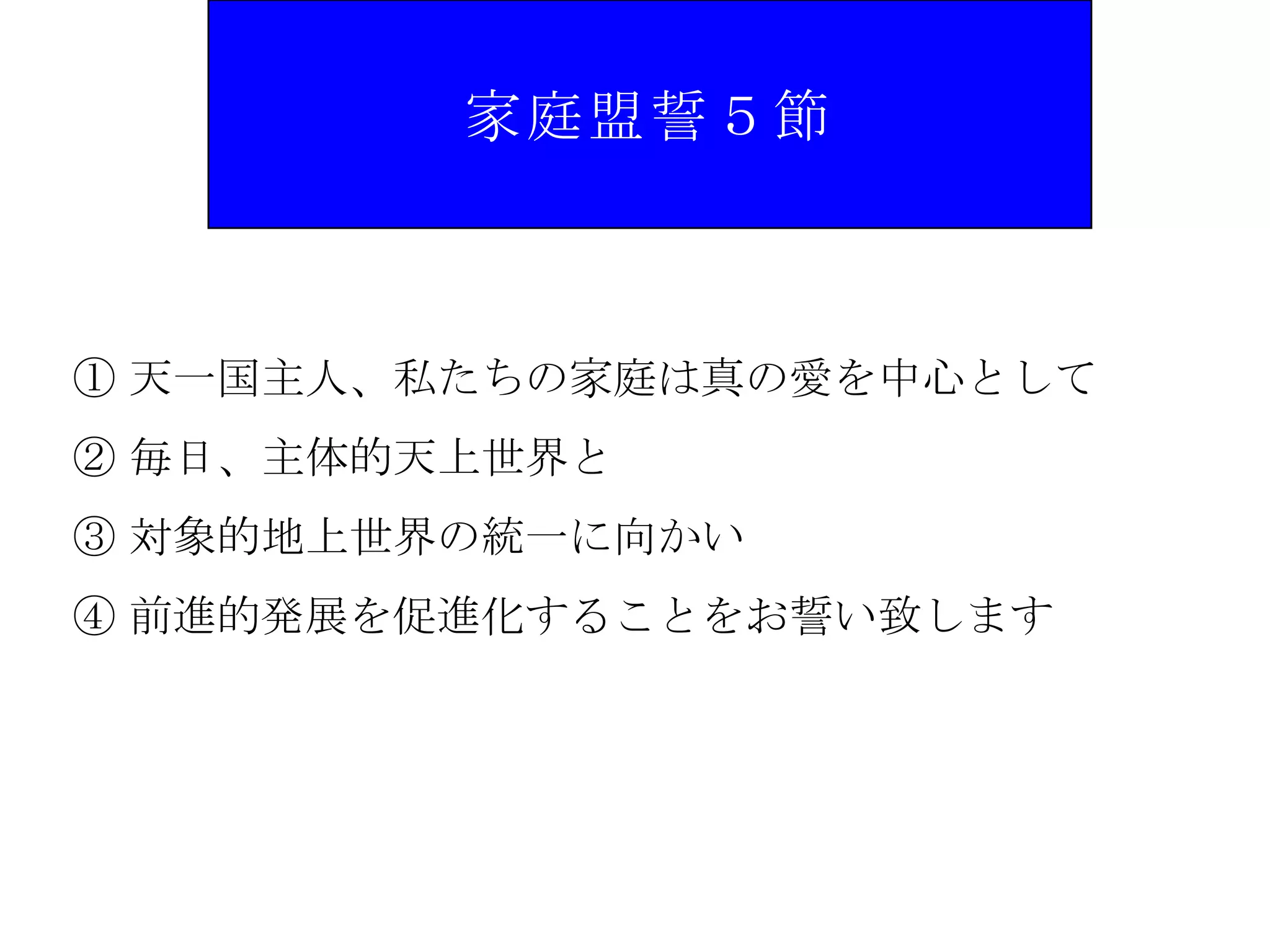 家庭盟誓５節



① 天一国主人、私たちの家庭は真の愛を中心として
② 毎日、主体的天上世界と
③ 対象的地上世界の統一に向かい
④ 前進的発展を促進化することをお誓い致します
 