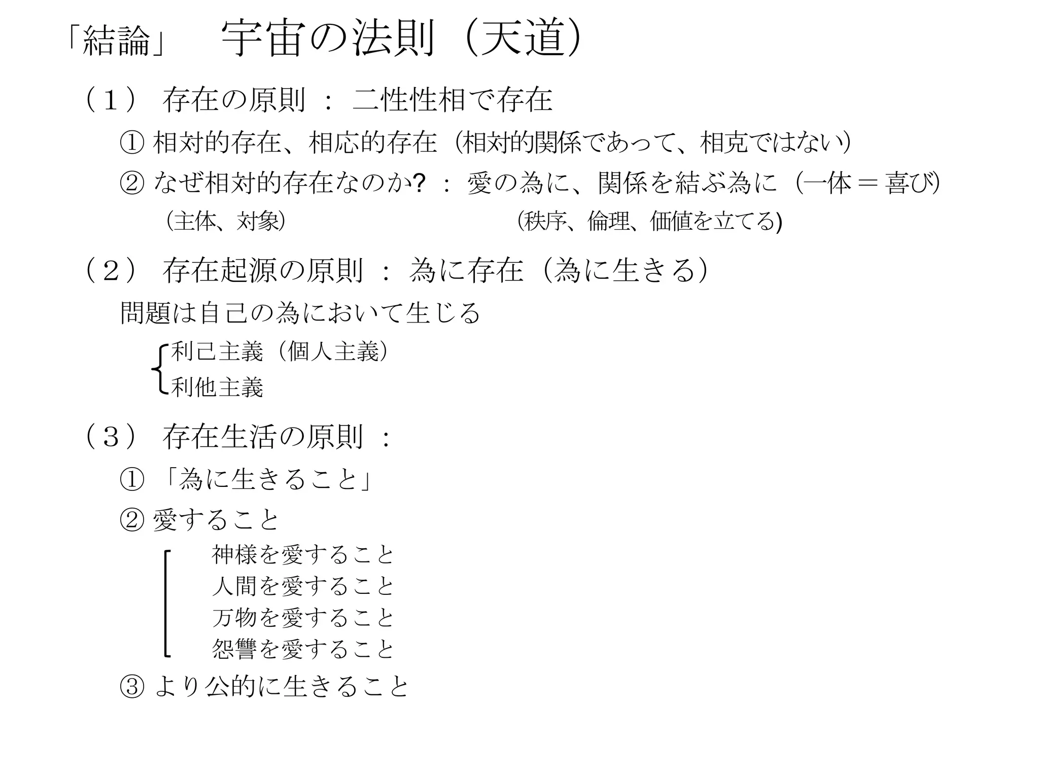 「結論」   宇宙の法則（天道）
（１） 存在の原則 ： 二性性相で存在
  ① 相対的存在、相応的存在（相対的関係であって、相克ではない）
  ② なぜ相対的存在なのか? ： 愛の為に、関係を結ぶ為に（一体 ＝ 喜び）
   （主体、対象）         （秩序、倫理、価値を立てる)

（２） 存在起源の原則 ： 為に存在（為に生きる）
  問題は自己の為において生じる
    利己主義（個人主義）
    利他主義

（３） 存在生活の原則 ：
  ① 「為に生きること」
  ② 愛すること
       神様を愛すること
       人間を愛すること
       万物を愛すること
       怨讐を愛すること
  ③ より公的に生きること
 