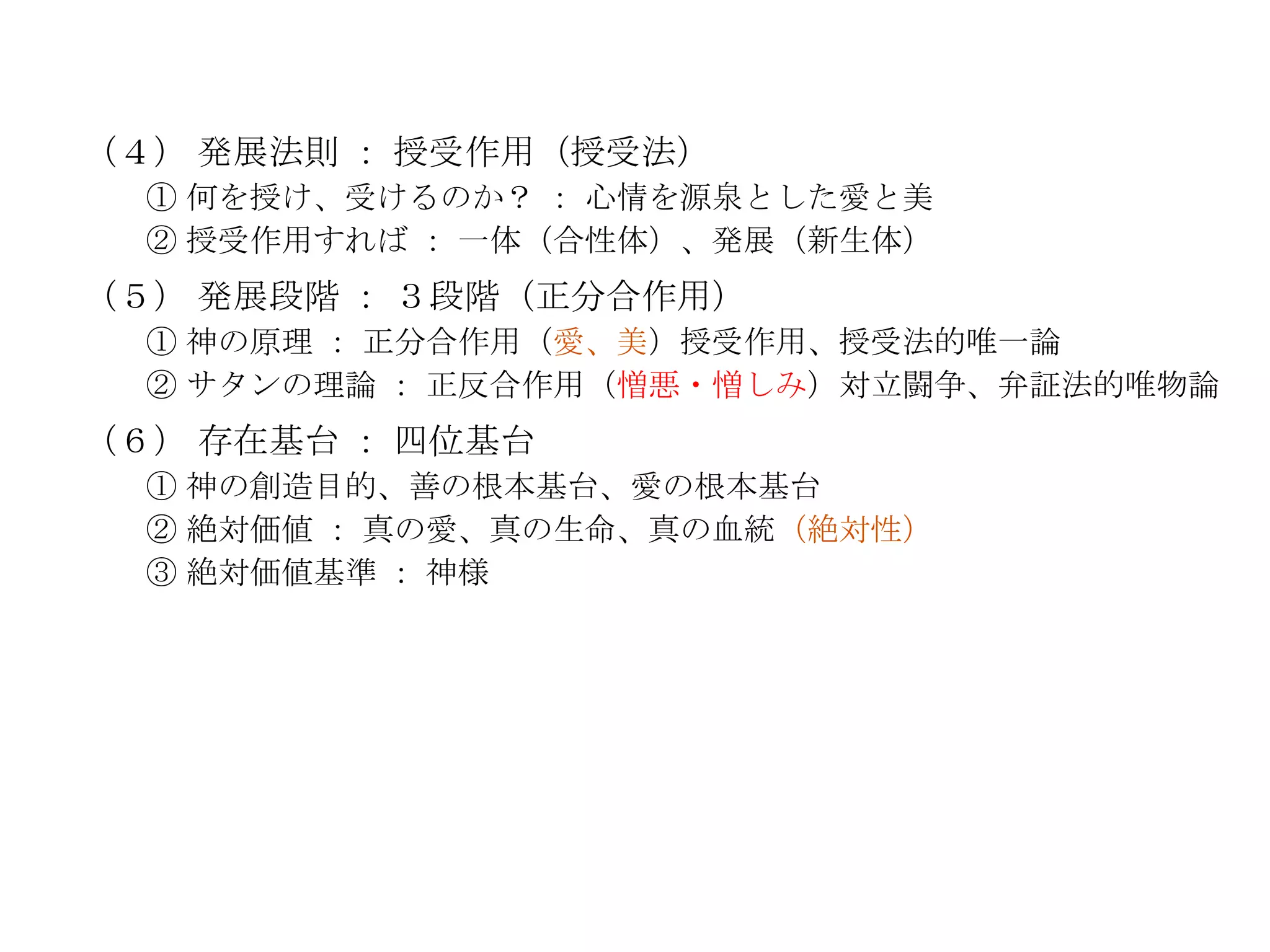 （４） 発展法則 ： 授受作用（授受法）
  ① 何を授け、受けるのか？ ： 心情を源泉とした愛と美
  ② 授受作用すれば ： 一体（合性体）、発展（新生体）
（５） 発展段階 ： ３段階（正分合作用）
  ① 神の原理 ： 正分合作用（愛、美）授受作用、授受法的唯一論
  ② サタンの理論 ： 正反合作用（憎悪・憎しみ）対立闘争、弁証法的唯物論
（６） 存在基台 ： 四位基台
  ① 神の創造目的、善の根本基台、愛の根本基台
  ② 絶対価値 ： 真の愛、真の生命、真の血統（絶対性）
  ③ 絶対価値基準 ： 神様
 
