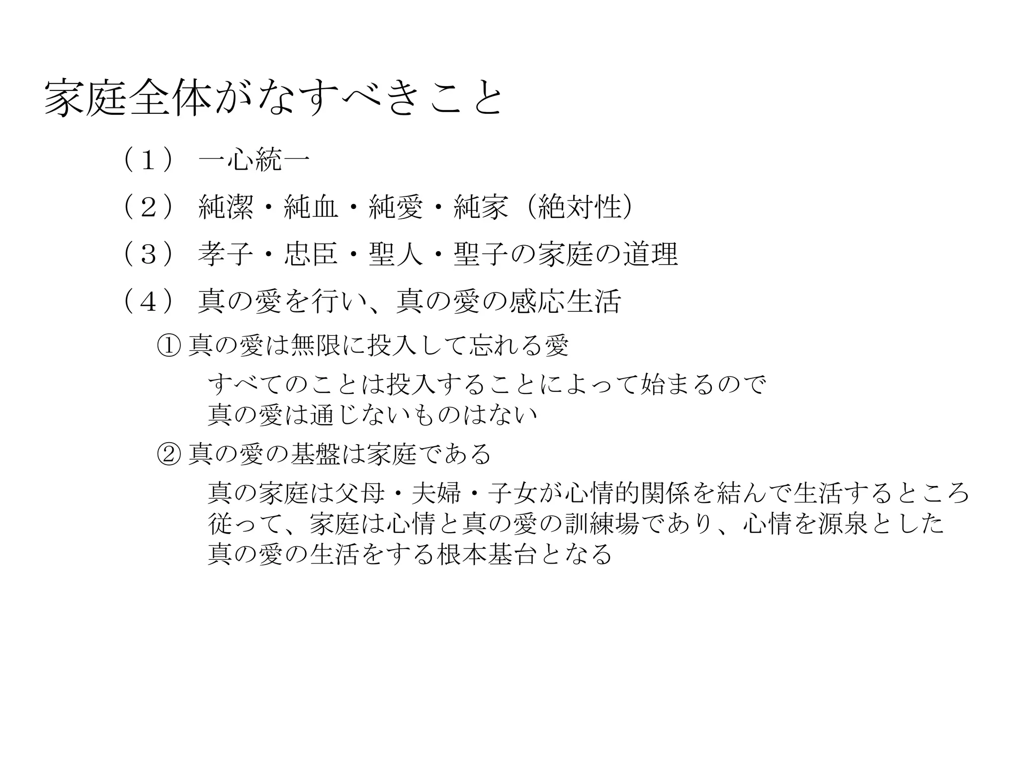家庭全体がなすべきこと
 （１） 一心統一
 （２） 純潔・純血・純愛・純家（絶対性）
 （３） 孝子・忠臣・聖人・聖子の家庭の道理
 （４） 真の愛を行い、真の愛の感応生活
  ① 真の愛は無限に投入して忘れる愛
    すべてのことは投入することによって始まるので
    真の愛は通じないものはない
  ② 真の愛の基盤は家庭である
    真の家庭は父母・夫婦・子女が心情的関係を結んで生活するところ
    従って、家庭は心情と真の愛の訓練場であり、心情を源泉とした
    真の愛の生活をする根本基台となる
 