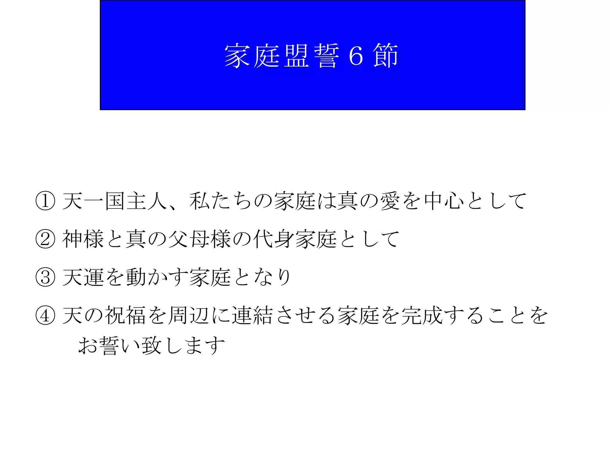 家庭盟誓６節




① 天一国主人、私たちの家庭は真の愛を中心として
② 神様と真の父母様の代身家庭として
③ 天運を動かす家庭となり
④ 天の祝福を周辺に連結させる家庭を完成することを
   お誓い致します
 
