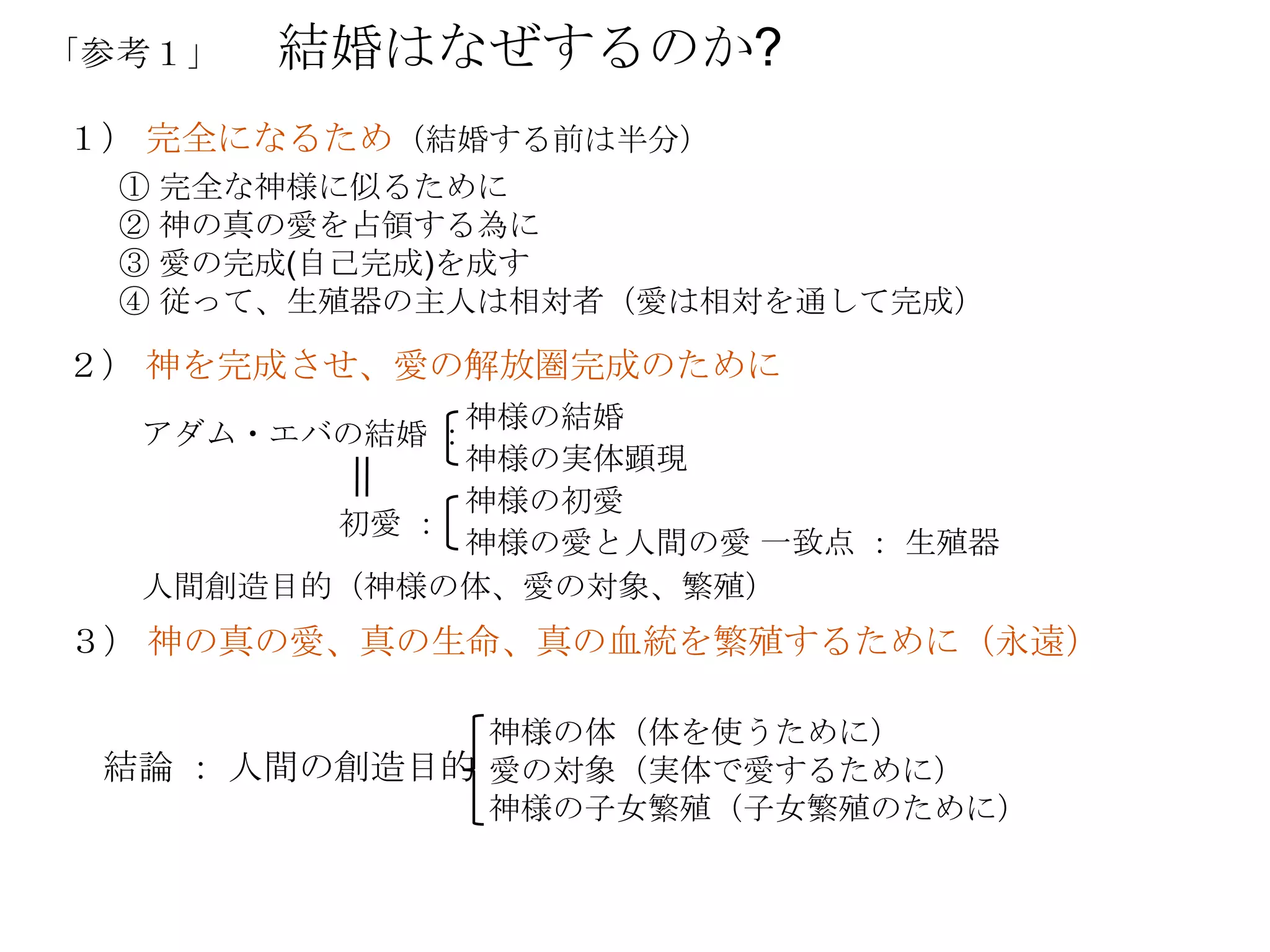 「参考１」   結婚はなぜするのか?
１） 完全になるため（結婚する前は半分）
  ① 完全な神様に似るために
  ② 神の真の愛を占領する為に
  ③ 愛の完成(自己完成)を成す
  ④ 従って、生殖器の主人は相対者（愛は相対を通して完成）

２） 神を完成させ、愛の解放圏完成のために
             神様の結婚
  アダム・エバの結婚 ：
             神様の実体顕現
             神様の初愛
        初愛 ：
             神様の愛と人間の愛 一致点 ： 生殖器
  人間創造目的（神様の体、愛の対象、繁殖）
３） 神の真の愛、真の生命、真の血統を繁殖するために（永遠）

              神様の体（体を使うために）
 結論 ： 人間の創造目的 愛の対象（実体で愛するために）
              神様の子女繁殖（子女繁殖のために）
 