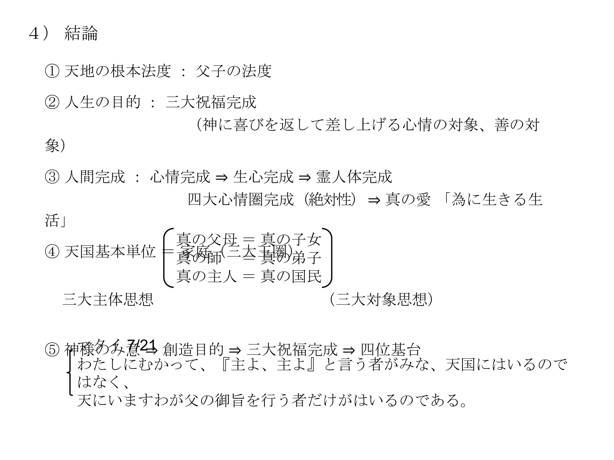 ４） 結論

 ① 天地の根本法度 ： 父子の法度

 ② 人生の目的 ： 三大祝福完成
            （神に喜びを返して差し上げる心情の対象、善の対
 象）

 ③ 人間完成 ： 心情完成 ⇒ 生心完成 ⇒ 霊人体完成
             四大心情圏完成（絶対性） ⇒ 真の愛 「為に生きる生
 活」
            真の父母 ＝ 真の子女
 ④ 天国基本単位 ＝真の師 ＝ 真の弟子
            家庭（三大王圏）
            真の主人 ＝ 真の国民
  三大主体思想             （三大対象思想）

    マタイ 7/21
 ⑤ 神様のみ意 ⇒ 創造目的 ⇒ 三大祝福完成 ⇒ 四位基台
    わたしにむかって、『主よ、主よ』と言う者がみな、天国にはいるので
    はなく、
    天にいますわが父の御旨を行う者だけがはいるのである。
 