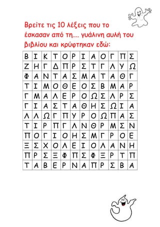 Βρείτε τις 10 λέξεις που το
έσκασαν από τη…. γυάλινη αυλή του
βιβλίου και κρύφτηκαν εδώ:
Β   Ι   Κ   Τ   Ο   Ρ   Ι   Α   Ο   Γ   Π   Σ
Ζ   Η   Γ   Δ   Π   Ρ   Σ   Τ   Γ   Λ   Υ   Ω
Φ   Α   Ν   Τ   Α   Σ   Μ   Α   Τ   Α   Θ   Γ
Τ   Ι   Μ   Ο   Θ   Ε   Ο   Σ   Β   Μ   Α   Ρ
Γ   Μ   Α   Λ   Ε   Ρ   Ο   Ω   Σ   Λ   Ρ   Σ
Γ   Ι   Α   Σ   Τ   Α   Θ   Η   Σ   Ω   Ι   Α
Λ   Λ   Ω   Γ   Π   Υ   Ρ   Ο   Ω   Π   Α   Σ
Τ   Ι   Ρ   Π   Γ   Λ   Ν   Θ   Ρ   Μ   Σ   Ν
Π   Ο   Γ   Ι   Ο   Η   Σ   Μ   Γ   Ρ   Ο   Ε
Ξ   Σ   Χ   Ο   Λ   Ε   Ι   Ο   Λ   Α   Ν   Η
Π   Ρ   Σ   Ξ   Φ   Π   Σ   Φ   Ξ   Ρ   Τ   Π
Τ   Α   Β   Ε   Ρ   Ν   Α   Π   Ρ   Σ   Β   Α
 