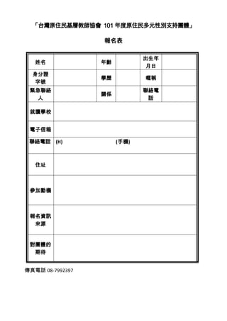 「台灣原住民基層教師協會 101 年度原住民多元性別支持團體」

                  報名表

                              出生年
   姓名             年齡
                              月日
  身分證
                  學歷          暱稱
  字號
 緊急聯絡                         聯絡電
                  關係
  人                            話

 就讀學校


 電子信箱

 聯絡電話 (H)              (手機)



   住址



 參加動機



 報名資訊
  來源


 對團體的
  期待


傳真電話 08-7992397
 