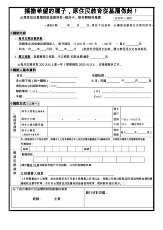 播撒希望的種子，原住民教育從基層做起！
       台灣原住民基層教師協會捐款--信用卡、郵局轉帳授權書                                  捐款單 / 編號：

                      ~填表日期：        年     月     日，填 妥 下 列 資 料 ， 以 傳 真 或 郵 寄 方 式 寄 回 即 可 ~

捐助內容
 1.□每月定期定額捐款：
      我願意成為協會定期捐款人，每月捐款                 ○1,000 元 ○500 元   ○300 元    ○ 其它:________元
      起迄：自____年____月起，至____年____月             (若欲使用信用卡扣款，請注意信用卡之有效期限)

 2.□單次捐款：我願意單次捐款，本次捐款(扣款金額)總計__________元

     ※每月定額捐款 300 元以上達一年／單筆捐款 3000 元以上，另發感謝狀乙只。
捐款人基本資料
     姓名：___________________________________        收據抬頭：_____________________________
  身分證字號（統一編號）
            ：_________________                     生日：民國_________ 年_______月_______日
  通訊地址(收據郵寄地址)：□□□__________________________________________________________
  聯絡電話：（H）________-_________________                （O）________-_________________________
  手機：___________________________________             Email：_______________________________

捐款方式（二擇一）
                                                                   發卡
       持卡人姓名(正楷填寫)
 □                                                                 銀行
 信
 用     信用卡卡號                    －         －         －              信用 □VISA □MASTER
 卡     持卡人身分證字號                                                    卡別 □JCB   □聯合信用卡
 捐
 款     持卡人簽名                                                       有效
                                                                        西元     年       月止
       （與信用卡簽名同）                                                   期限
       本人願意提供以下存款帳戶，授權本人之往來郵局自本人指定存簿或劃撥帳戶內轉帳扣款，以捐贈台灣原住民基層教師協會：
       存簿儲金：

 □      局號                                    帳號
 郵      劃撥帳號：
 局
 定
 期     (請於每月 20 日前確認您帳戶中的餘額，以利扣款轉帳作業)
 捐
 款     立授權書人簽章： ________________________________________
        (本授權書由本人簽署，您的簽章即表示同意本授權書之各項約定；授權人同意於郵局/銀行直接轉帳金額與應
       繳帳款金額不符時，自行向台灣原住民基層教師協會查詢理清，概與郵局/銀行無涉。）

 以下由台灣原住民基層教師協會審核簽章
                                               銀行核對印鑑：
              經辦：          主管：
 