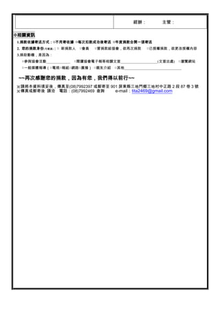 經辦：            主管：

相關資訊
1.捐款收據寄送方式：□不用寄收據 □每次扣款成功後寄送 □年度捐款合開一張寄送
2. 您的捐款身份(可複選)：□ 新捐款人     □會員   □曾捐款給協會，欲再次捐款          □已授權捐款，欲更改授權內容
3.捐助動機，是因為：
 □參與協會活動_____________   □閱讀協會電子報等相關文宣____________________(文宣出處)        □瀏覽網站
 □一般媒體報導（□電視□報紙□網路□廣播） □親友介紹           □其他_______________________________

 ~~再次感謝您的捐款，因為有您，我們得以前行~~
※請將本資料填妥後，傳真至(08)7992397 或郵寄至 901 屏東縣三地門鄉三地村中正路 2 段 87 巷 3 號
※傳真或郵寄後 請洽 電話：(08)7992469 查詢    e-mail：tita2469@gmail.com
 