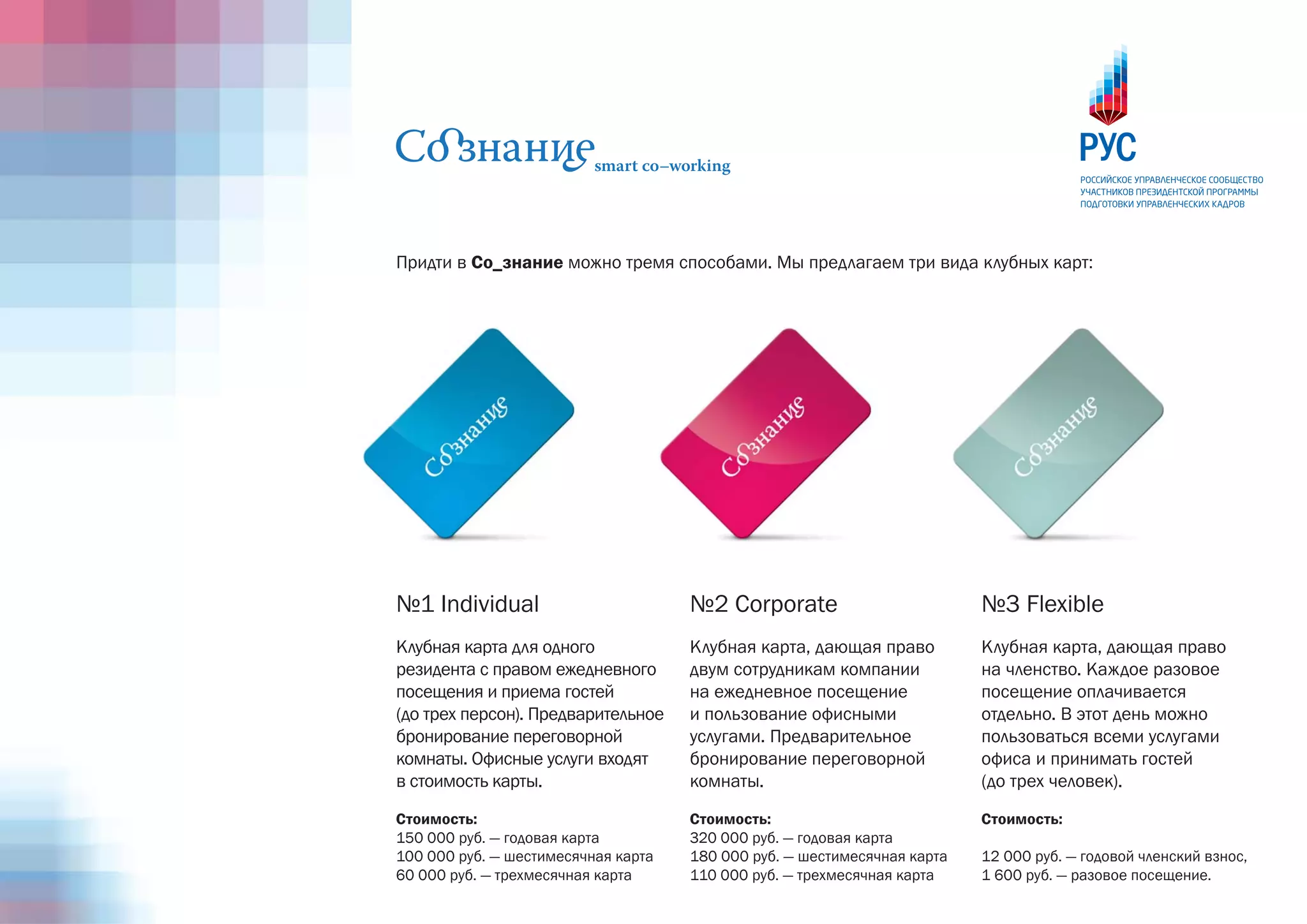 Придти в Со_знание можно тремя способами. Мы предлагаем три вида клубных карт:




№1 Individual                        №2 Corporate                         №3 Flexible
Клубная карта для одного             Клубная карта, дающая право          Клубная карта, дающая право
резидента с правом ежедневного       двум сотрудникам компании            на членство. Каждое разовое
посещения и приема гостей            на ежедневное посещение              посещение оплачивается
(до трех персон). Предварительное    и пользование офисными               отдельно. В этот день можно
бронирование переговорной            услугами. Предварительное            пользоваться всеми услугами
комнаты. Офисные услуги входят       бронирование переговорной            офиса и принимать гостей
в стоимость карты.                   комнаты.                             (до трех человек).

Стоимость:                           Стоимость:                           Стоимость:
150 000 руб. — годовая карта         320 000 руб. — годовая карта
100 000 руб. — шестимесячная карта   180 000 руб. — шестимесячная карта   12 000 руб. — годовой членский взнос,
60 000 руб. — трехмесячная карта     110 000 руб. — трехмесячная карта    1 600 руб. — разовое посещение.
 