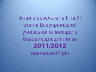 Аналіз результатів ІІ та ІІІ
 етапів Всеукраїнської
 учнівської олімпіади з
 базових дисциплін за
     2011/2012
    навчальний рік
 