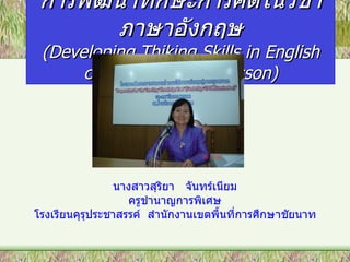 การพัฒนาทักษะการคิดในวิชา
       ภาษาอังกฤษ
 (Developing Thiking Skills in English
      classroom-based Lesson)




                นางสาวสุริยา จันทร์เนียม
                   ครูชำานาญการพิเศษ
โรงเรียนคุรุประชาสรรค์ สำานักงานเขตพื้นที่การศึกษาชัยนาท
 