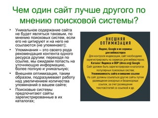Чем один сайт лучше другого по
     мнению поисковой системы?
•   Уникальное содержание сайта
    не будет являться таковым, по
    мнению поисковых систем, если
    его не цитируют и на него не
    ссылаются (не упоминают);
•   Упоминания – это своего рода
    рекомендация контента одного
    ресурса другим: переходя по
    ссылке, мы ожидаем попасть на
    уточняющую информацию,
    более полную и уникальную;
•   Внешняя оптимизация, таким
    образом, подразумевает работу
    над увеличением количества
    упоминаний о вашем сайте;
•   Поисковые системы
    предпочитают сайты
    зарегистрированные в их
    каталогах;
 