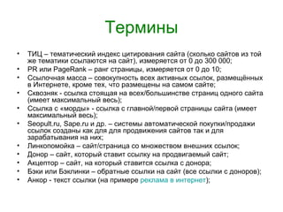 Термины
•   ТИЦ – тематический индекс цитирования сайта (сколько сайтов из той
    же тематики ссылаются на сайт), измеряется от 0 до 300 000;
•   PR или PageRank – ранг страницы, измеряется от 0 до 10;
•   Ссылочная масса – совокупность всех активных ссылок, размещённых
    в Интернете, кроме тех, что размещены на самом сайте;
•   Сквозняк - ссылка стоящая на всех/большинстве страниц одного сайта
    (имеет максимальный весь);
•   Ссылка с «морды» - ссылка с главной/первой страницы сайта (имеет
    максимальный весь);
•   Seopult.ru, Sape.ru и др. – системы автоматической покупки/продажи
    ссылок созданы как для для продвижения сайтов так и для
    зарабатывания на них;
•   Линкопомойка – сайт/страница со множеством внешних ссылок;
•   Донор – сайт, который ставит ссылку на продвигаемый сайт;
•   Акцептор – сайт, на который ставится ссылка с донора;
•   Бэки или Бэклинки – обратные ссылки на сайт (все ссылки с доноров);
•   Анкор - текст ссылки (на примере реклама в интернет);
 
