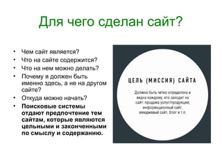 Для чего сделан сайт?

• Чем сайт является?
• Что на сайте содержится?
• Что на нем можно делать?
• Почему я должен быть
  именно здесь, а не на другом
  сайте?
• Откуда можно начать?
• Поисковые системы
  отдают предпочтение тем
  сайтам, которые являются
  цельными и законченными
  по смыслу и содержанию.
 
