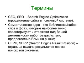 Термины
• СЕО, SEO – Search Engine Optimization
  (продвижение сайта в поисковой системе);
• Семантическое ядро - это библиотека/набор
  слов и фраз, которые наиболее точно
  характеризуют и отражают вид Вашей
  деятельности либо товары/услуги,
  предлагаемые Вами на рынке;
• СЕРП, SERP (Search Engine Result Position) –
  страница выдачи результатов поиска
  поисковой системы;
 