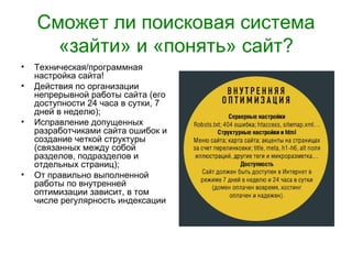 Сможет ли поисковая система
      «зайти» и «понять» сайт?
•   Техническая/программная
    настройка сайта!
•   Действия по организации
    непрерывной работы сайта (его
    доступности 24 часа в сутки, 7
    дней в неделю);
•   Исправление допущенных
    разработчиками сайта ошибок и
    создание четкой структуры
    (связанных между собой
    разделов, подразделов и
    отдельных страниц);
•   От правильно выполненной
    работы по внутренней
    оптимизации зависит, в том
    числе регулярность индексации
 