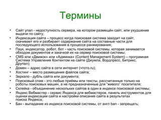 Термины
•   Сайт упал - недоступность сервера, на котором размещён сайт, или ухудшение
    выдачи по сайту;
•   Индексация сайта – процесс когда поисковая система заходит на сайт,
    скачивает его и разбирает содержание сайта на составные части для
    последующего использования в процессе ранжирования;
•   Паук, индексатор, робот, бот - часть поисковой системы, которая занимается
    обходом документов и закачкой их на сервер поисковой системы;
•   CMS или «Движок» или «Админка» (Content Management System) – програмная
    Система Управления Контентом на сайте (Джумла, Вордпресс, Битрикс,
    Друпал);
•   Домен – адрес сайта в сети интернет (чтото.ru);
•   Хостинг – место размещения файлов сайта;
•   Зеркало - дубль сайта или документа;
•   Поисковый спам - это любые приёмы или тексты, рассчитанные только на
    роботы поисковых машин, а не предназначенные для “живого” посетителя;
•   Склейка - объединение нескольких сайтов в один в индексе поисковой системы;
•   Яндекс Вебмастер - сервис Яндекса для вебмастеров, панель инструментов для
    оценки индексации сайта и настройки описания сайта в результатах
    поиска Яндекса;
•   Бан - выпадание из индекса поисковой системы, от англ ban - запрещать;
 