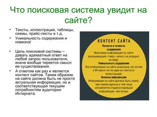Что поисковая система увидит на
            сайте?
•   Тексты, иллюстрации, таблицы,
    схемы, прайс-листы и т.д.
•   Уникальность содержания и
    новизна!

•   Цель поисковой системы –
    давать адекватный ответ на
    любой запрос пользователя,
    иначе вообще теряется смысл
    ее существования.
•   А ответом как раз и является
    контент сайтов. Таким образом,
    на сайте должна быть не просто
    актуальная информация, но и
    соответствующая текущим
    потребностям аудитории
    Интернета.
 