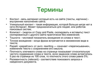 Термины
•   Контент - весь материал который есть на сайте (тексты, картинки) -
    внутреннее наполнение сайта;
•   Уникальный контент - такая информация, которой больше нигде нет в
    сети Интернет. Может предназначаться для людей, или роботов
    поисковых систем;
•   Копипаст - (жаргон от Copy and Paste, скопировать и вставить) текст
    скопированный с другого сайта практически без изменений;
•   Тошнота - числовой показатель вхождения кл.слова в текст;
•   Точное вхождение - когда фраза встречается в неизменном виде в
    тексте;
•   Рерайт «рерайтинг» от англ. rewriting — означает «переписывание»,
    изменение текста с сохранением его смысла;
•   Плотность ключевого слова на странице показывает относительную
    частоту содержания слова в тексте, если заданное слово встретилось
    5 раз на странице из 100 слов, то плотность этого слова равна 5%;
•   Релевантность (relevant) - соответствие поискового запроса и
    найденного документа.
 