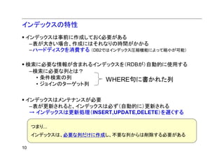 インデックスの特性
 インデックスは事前に作成しておく必要がある
  –表が大きい場合、作成にはそれなりの時間がかかる
  –ハードディスクを消費する （DB2ではインデックス圧縮機能によって縮小が可能）

 検索に必要な情報が含まれるインデックスを（RDBが）自動的に使用する
  –検索に必要な列とは？
    • 条件検索の列      WHERE句に書かれた列
    • ジョインのターゲット列


 インデックスはメンテナンスが必要
  –表が更新されると、インデックスは必ず（自動的に）更新される
  → インデックスは更新処理（INSERT,UPDATE,DELETE）を遅くする

     つまり...
     インデックスは、必要な列だけに作成し、不要な列からは削除する必要がある

10
 