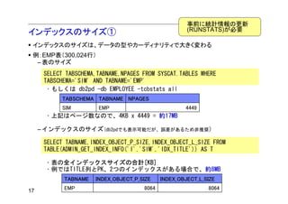 事前に統計情報の更新
                                                      (RUNSTATS)が必要
インデックスのサイズ①
 インデックスのサイズは、データの型やカーディナリティで大きく変わる
 例：EMP表（300,024行）
  – 表のサイズ
      SELECT TABSCHEMA,TABNAME,NPAGES FROM SYSCAT.TABLES WHERE
      TABSCHEMA='SIM' AND TABNAME='EMP'
       • もしくは db2pd -db EMPLOYEE -tcbstats all
           TABSCHEMA TABNAME NPAGES
           SIM         EMP                           4449
      • 上記はページ数なので、4KB x 4449 = 約17MB

     – インデックスのサイズ(db2pdでも表示可能だが、誤差があるため非推奨）

      SELECT TABNAME,INDEX_OBJECT_P_SIZE,INDEX_OBJECT_L_SIZE FROM
      TABLE(ADMIN_GET_INDEX_INFO('I','SIM','IDX_TITLE')) AS T

      • 表の全インデックスサイズの合計[KB]
      • 例ではTITLE列とPK、2つのインデックスがある場合で、約8MB
            TABNAME   INDEX_OBJECT_P_SIZE    INDEX_OBJECT_L_SIZE

17          EMP                       8064                   8064
 
