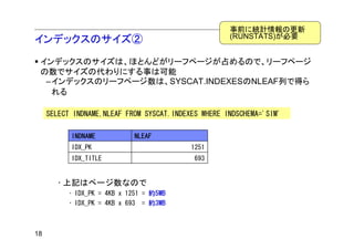 事前に統計情報の更新
                                                     (RUNSTATS)が必要
インデックスのサイズ②
 インデックスのサイズは、ほとんどがリーフページが占めるので、リーフページ
 の数でサイズの代わりにする事は可能
  –インデックスのリーフページ数は、SYSCAT.INDEXESのNLEAF列で得ら
   れる

     SELECT INDNAME,NLEAF FROM SYSCAT.INDEXES WHERE INDSCHEMA='SIM'

           INDNAME           NLEAF
           IDX_PK                          1251
           IDX_TITLE                        693


       • 上記はページ数なので
          • IDX_PK = 4KB x 1251 = 約5MB
          • IDX_PK = 4KB x 693 = 約3MB



18
 